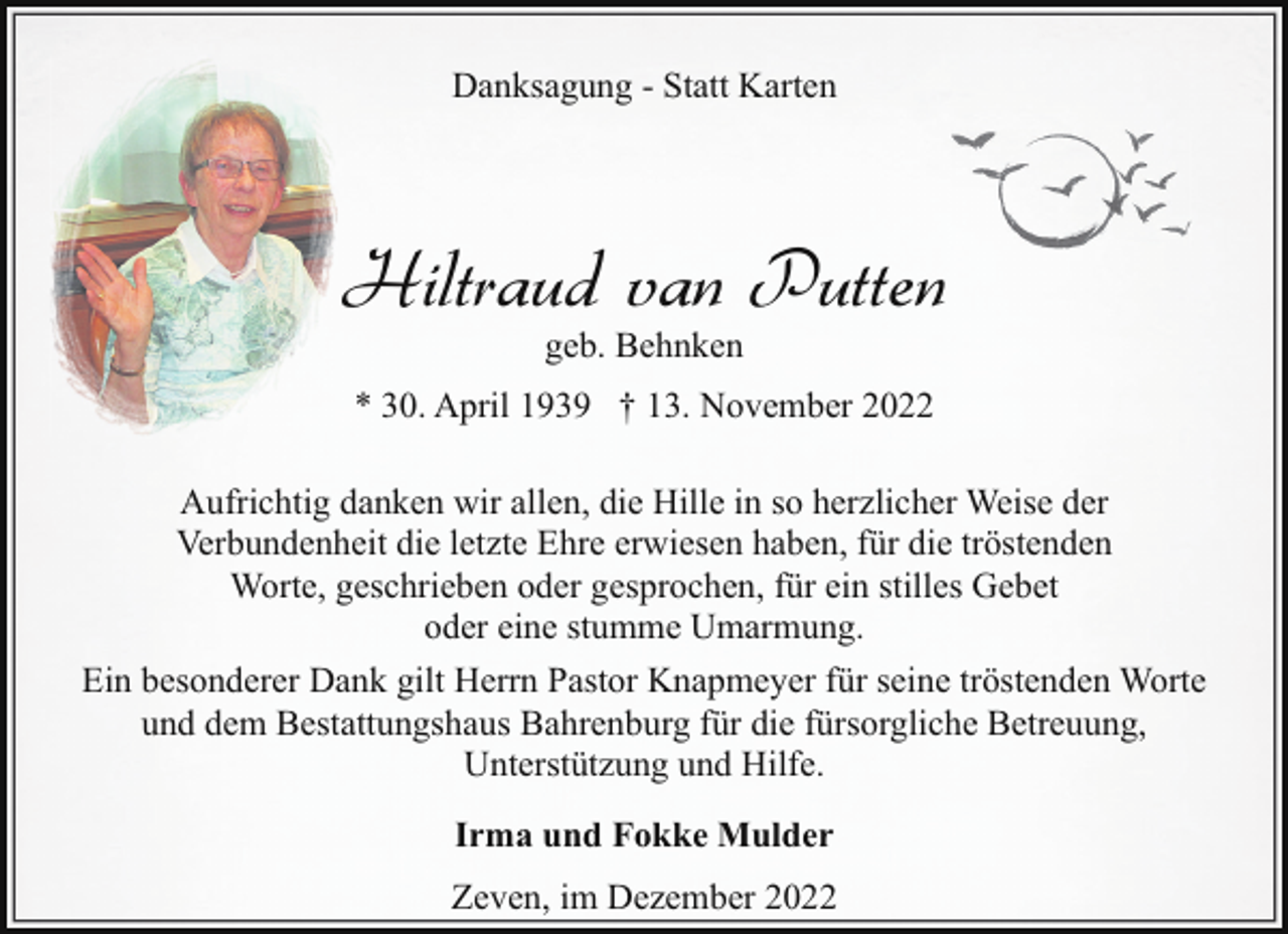 <p>Danksagung - Statt Karten</p><p>Hiltraud van Putten<br />geb. Behnken</p><p>* 30. April 1939 † 13. November 2022<br />Aufrichtig danken wir allen, die Hille in so herzlicher Weise der<br />Verbundenheit die letzte Ehre erwiesen haben, für die tröstenden<br />Worte, geschrieben oder gesprochen, für ein stilles Gebet<br />oder eine stumme Umarmung.<br />Ein besonderer Dank gilt Herrn Pastor Knapmeyer für seine tröstenden Worte<br />und dem Bestattungshaus Bahrenburg für die fürsorgliche Betreuung,<br />Unterstützung und Hilfe.<br />Irma und Fokke Mulder<br />Zeven, im Dezember 2022</p>