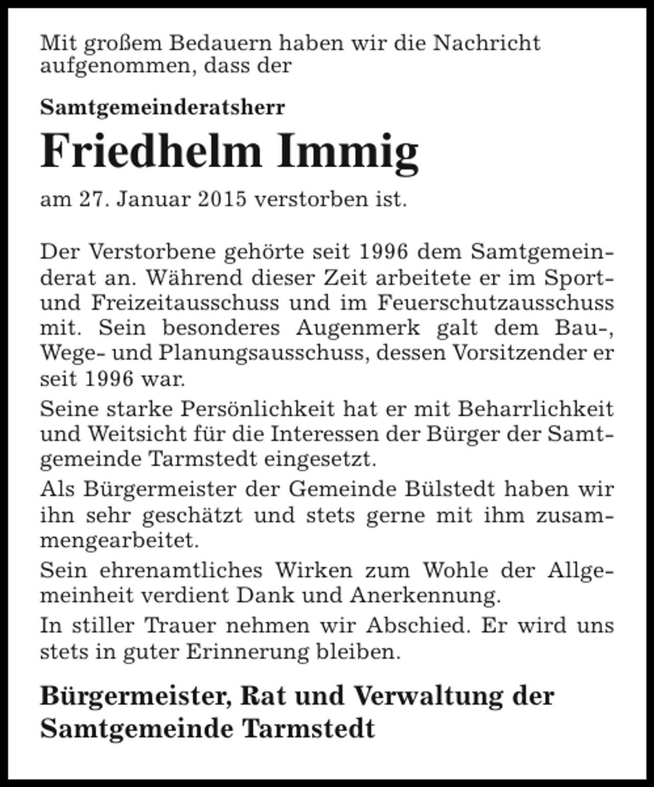 <p>Mit großem Bedauern haben wir die Nachricht<br />aufgenommen, dass der<br />Samtgemeinderatsherr</p><p>Friedhelm Immig<br />am 27. Januar 2015 verstorben ist.<br />Der Verstorbene gehörte seit 1996 dem Samtgemeinderat an. Während dieser Zeit arbeitete er im Sportund Freizeitausschuss und im Feuerschutzausschuss<br />mit. Sein besonderes Augenmerk galt dem Bau-,<br />Wege- und Planungsausschuss, dessen Vorsitzender er<br />seit 1996 war.<br />Seine starke Persönlichkeit hat er mit Beharrlichkeit<br />und Weitsicht für die Interessen der Bürger der Samtgemeinde Tarmstedt eingesetzt.<br />Als Bürgermeister der Gemeinde Bülstedt haben wir<br />ihn sehr geschätzt und stets gerne mit ihm zusammengearbeitet.<br />Sein ehrenamtliches Wirken zum Wohle der Allgemeinheit verdient Dank und Anerkennung.<br />In stiller Trauer nehmen wir Abschied. Er wird uns<br />stets in guter Erinnerung bleiben.</p><p>Bürgermeister, Rat und Verwaltung der<br />Samtgemeinde Tarmstedt</p>