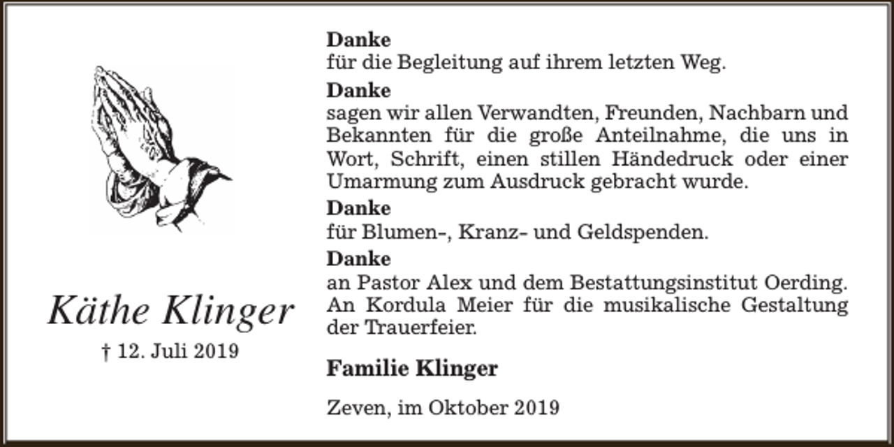 <p>Käthe Klinger<br />† 12. Juli 2019</p><p>Danke<br />für die Begleitung auf ihrem letzten Weg.<br />Danke<br />sagen wir allen Verwandten, Freunden, Nachbarn und<br />Bekannten für die große Anteilnahme, die uns in<br />Wort, Schrift, einen stillen Händedruck oder einer<br />Umarmung zum Ausdruck gebracht wurde.<br />Danke<br />für Blumen-, Kranz- und Geldspenden.<br />Danke<br />an Pastor Alex und dem Bestattungsinstitut Oerding.<br />An Kordula Meier für die musikalische Gestaltung<br />der Trauerfeier.</p><p>Familie Klinger<br />Zeven, im Oktober 2019</p>