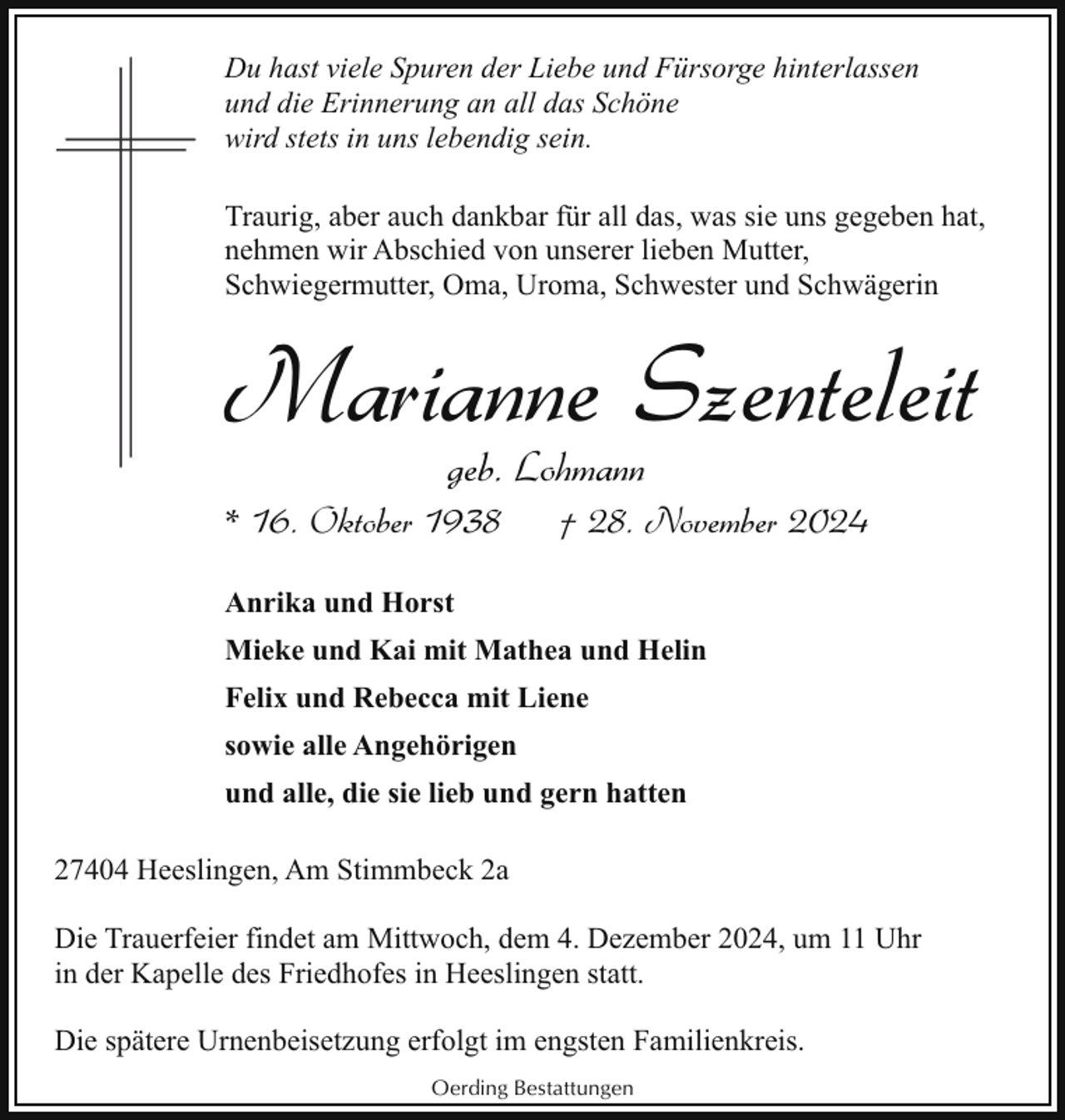 <p>Du hast viele Spuren der Liebe und Fürsorge hinterlassen<br />und die Erinnerung an all das Schöne<br />wird stets in uns lebendig sein.<br />Traurig, aber auch dankbar für all das, was sie uns gegeben hat,<br />nehmen wir Abschied von unserer lieben Mutter,<br />Schwiegermutter, Oma, Uroma, Schwester und Schwägerin</p><p>Marianne Szenteleit<br />geb. Lohmann</p><p>* 16. Oktober 1938</p><p>† 28. November 2024</p><p>Anrika und Horst<br />Mieke und Kai mit Mathea und Helin<br />Felix und Rebecca mit Liene<br />sowie alle Angehörigen<br />und alle, die sie lieb und gern hatten<br />27404 Heeslingen, Am Stimmbeck 2a<br />Die Trauerfeier findet am Mittwoch, dem 4. Dezember 2024, um 11 Uhr<br />in der Kapelle des Friedhofes in Heeslingen statt.<br />Die spätere Urnenbeisetzung erfolgt im engsten Familienkreis.<br />Oerding Bestattungen</p>