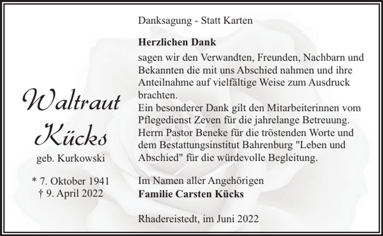 <p>Danksagung - Statt Karten</p><p>Waltraut<br />Kücks<br />geb. Kurkowski</p><p>* 7. Oktober 1941<br />† 9. April 2022</p><p>Herzlichen Dank<br />sagen wir den Verwandten, Freunden, Nachbarn und<br />Bekannten die mit uns Abschied nahmen und ihre<br />Anteilnahme auf vielfältige Weise zum Ausdruck<br />brachten.<br />Ein besonderer Dank gilt den Mitarbeiterinnen vom<br />Pflegedienst Zeven für die jahrelange Betreuung.<br />Herrn Pastor Beneke für die tröstenden Worte und<br />dem Bestattungsinstitut Bahrenburg "Leben und<br />Abschied" für die würdevolle Begleitung.<br />Im Namen aller Angehörigen<br />Familie Carsten Kücks<br />Rhadereistedt, im Juni 2022</p>