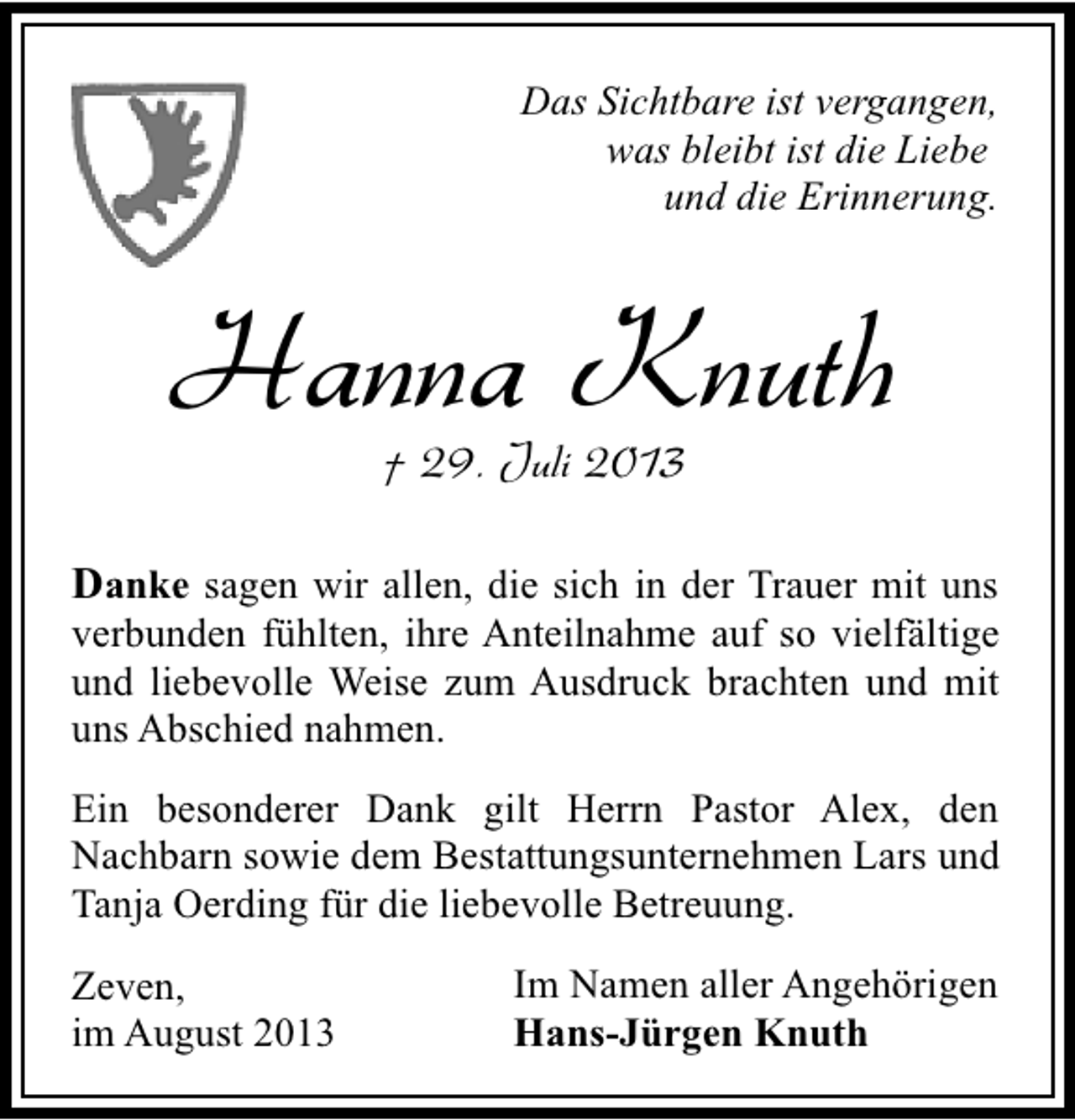 <p>Das Sichtbare ist vergangen,<br />was bleibt ist die Liebe<br />und die Erinnerung.</p><p>Hanna Knuth<br />† 29. Juli 2013</p><p>Danke sagen wir allen, die sich in der Trauer mit uns<br />verbunden fühlten, ihre Anteilnahme auf so vielfältige<br />und liebevolle Weise zum Ausdruck brachten und mit<br />uns Abschied nahmen.<br />Ein besonderer Dank gilt Herrn Pastor Alex, den<br />Nachbarn sowie dem Bestattungsunternehmen Lars und<br />Tanja Oerding für die liebevolle Betreuung.<br />Zeven,<br />im August 2013</p><p>Im Namen aller Angehörigen<br />Hans-Jürgen Knuth</p>