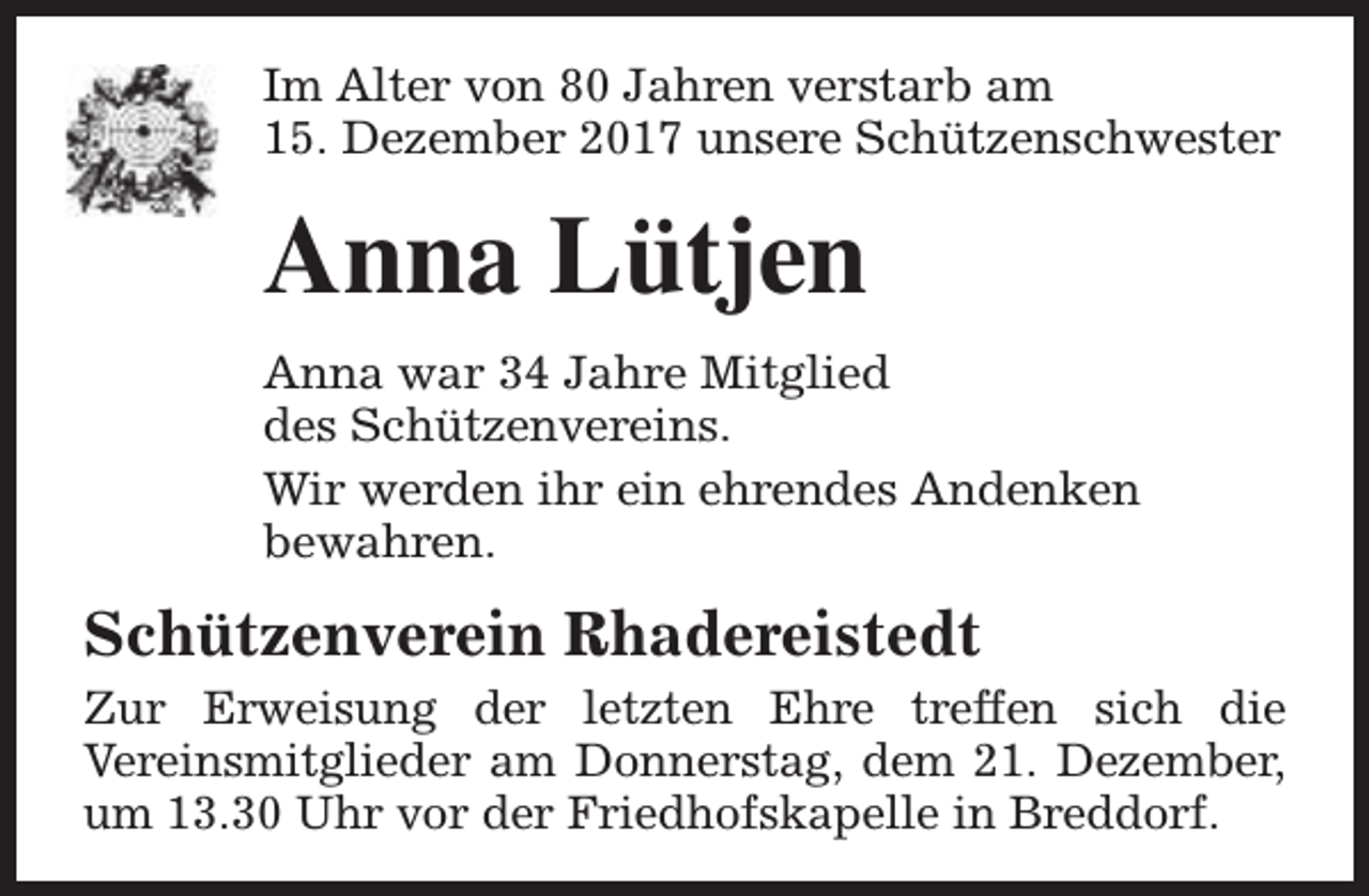 <p>Im Alter von 80 Jahren verstarb am<br />15. Dezember 2017 unsere Schützenschwester</p><p>Anna Lütjen<br />Anna war 34 Jahre Mitglied<br />des Schützenvereins.<br />Wir werden ihr ein ehrendes Andenken<br />bewahren.</p><p>Schützenverein Rhadereistedt<br />Zur Erweisung der letzten Ehre treffen sich die<br />Vereinsmitglieder am Donnerstag, dem 21. Dezember,<br />um 13.30 Uhr vor der Friedhofskapelle in Breddorf.</p>