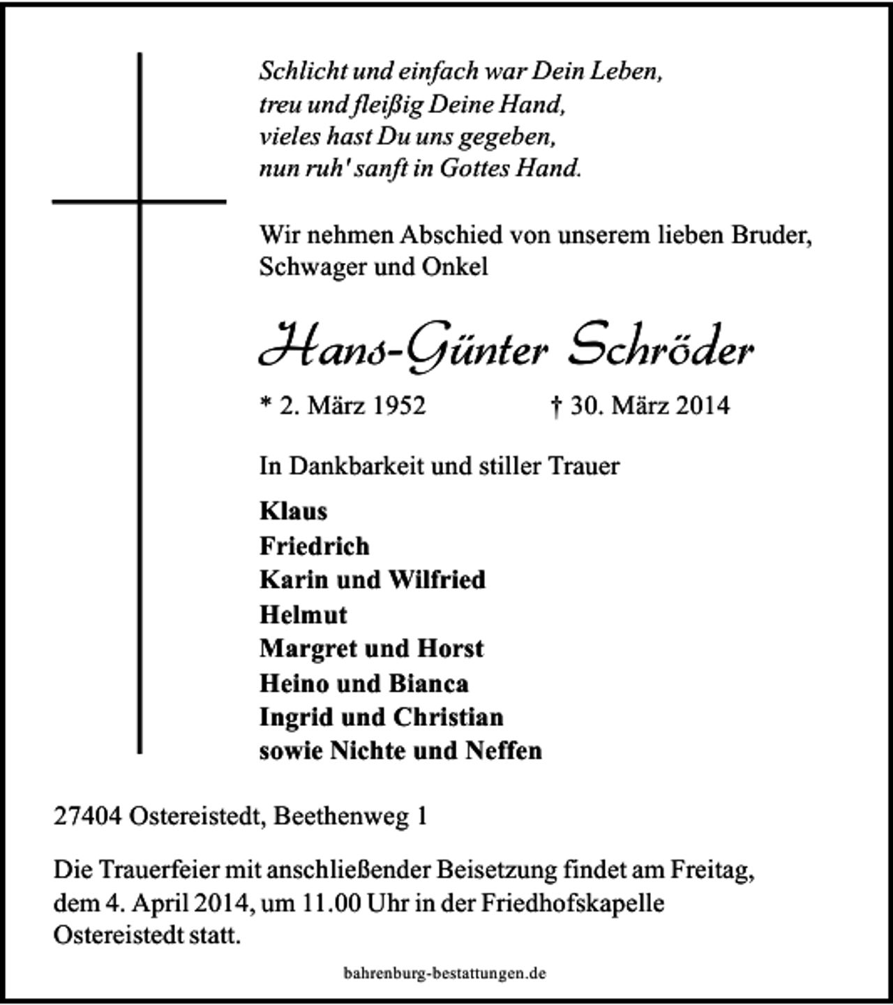 <p>Schlicht und einfach war Dein Leben,<br />treu und fleißig Deine Hand,<br />vieles hast Du uns gegeben,<br />nun ruh' sanft in Gottes Hand.<br />Wir nehmen Abschied von unserem lieben Bruder,<br />Schwager und Onkel</p><p>Hans-Günter Schröder<br />* 2. März 1952</p><p>† 30. März 2014</p><p>In Dankbarkeit und stiller Trauer<br />Klaus<br />Friedrich<br />Karin und Wilfried<br />Helmut<br />Margret und Horst<br />Heino und Bianca<br />Ingrid und Christian<br />sowie Nichte und Neffen<br />27404 Ostereistedt, Beethenweg 1<br />Die Trauerfeier mit anschließender Beisetzung findet am Freitag,<br />dem 4. April 2014, um 11.00 Uhr in der Friedhofskapelle<br />Ostereistedt statt.<br />bahrenburg-bestattungen.de</p>