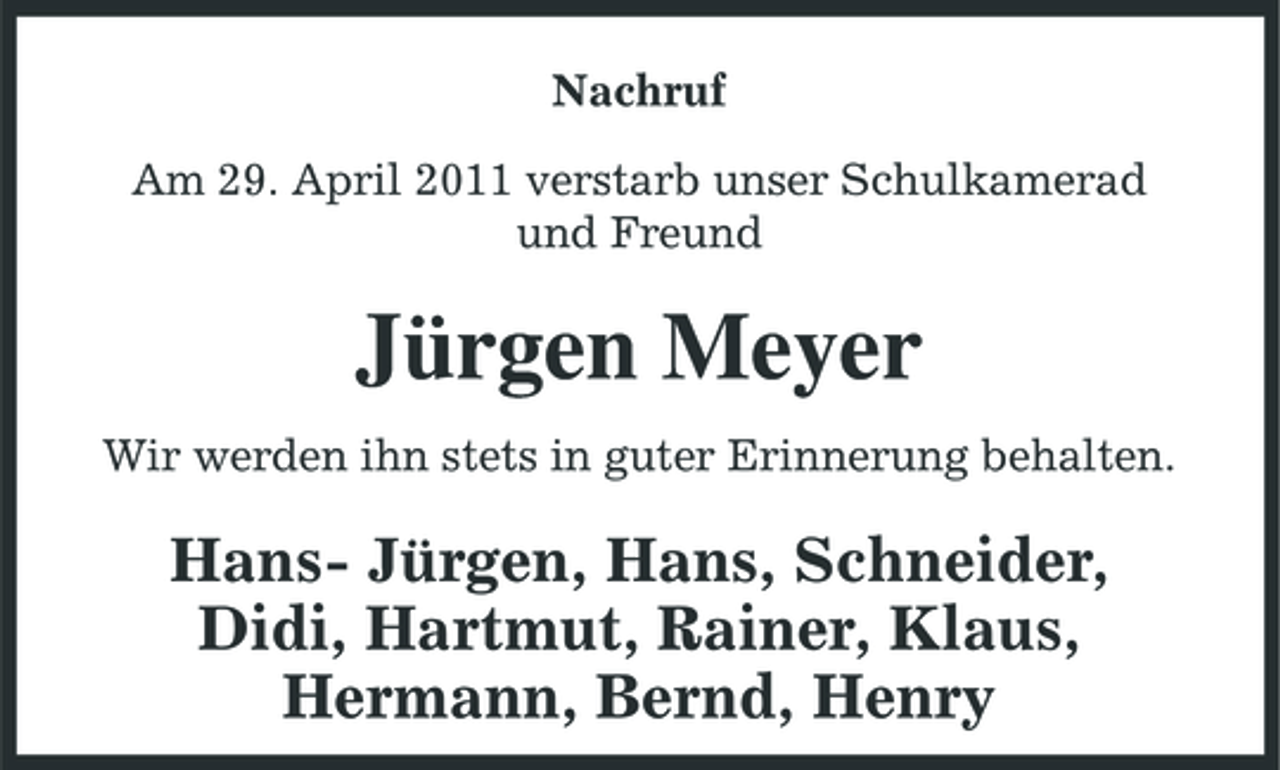 <p>Nachruf Am 29. April 2011 verstarb unser Schulkamerad und Freund</p><p>Jürgen Meyer<br />Wir werden ihn stets in guter Erinnerung behalten.</p><p>Hans- Jürgen, Hans, Schneider, Didi, Hartmut, Rainer, Klaus, Hermann, Bernd, Henry</p>