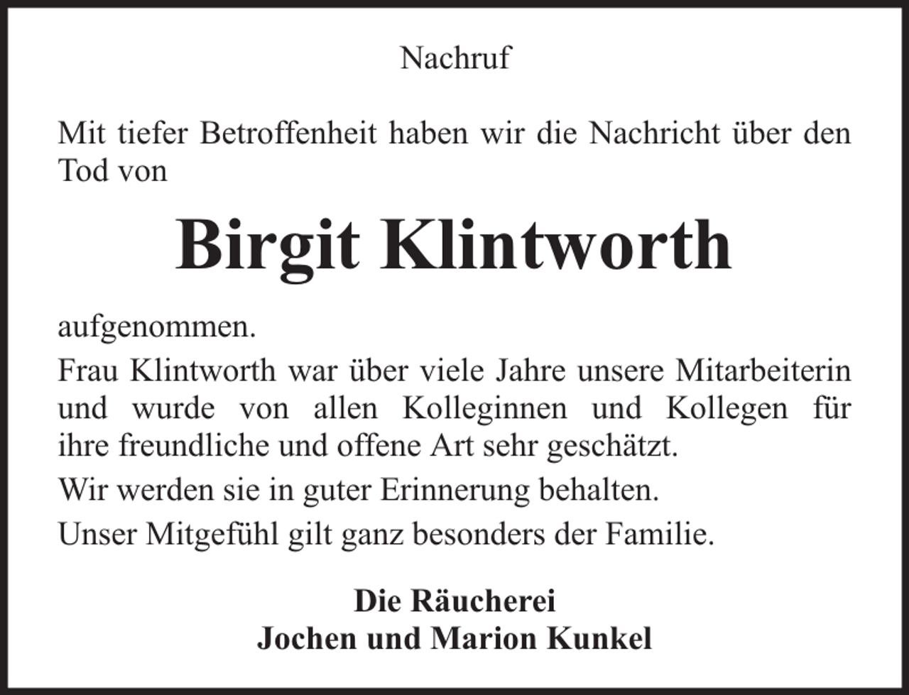 <p>Nachruf<br />Mit tiefer Betroffenheit haben wir die Nachricht über den<br />Tod von</p><p>Birgit Klintworth<br />aufgenommen.<br />Frau Klintworth war über viele Jahre unsere Mitarbeiterin<br />und wurde von allen Kolleginnen und Kollegen für<br />ihre freundliche und offene Art sehr geschätzt.<br />Wir werden sie in guter Erinnerung behalten.<br />Unser Mitgefühl gilt ganz besonders der Familie.<br />Die Räucherei<br />Jochen und Marion Kunkel</p>