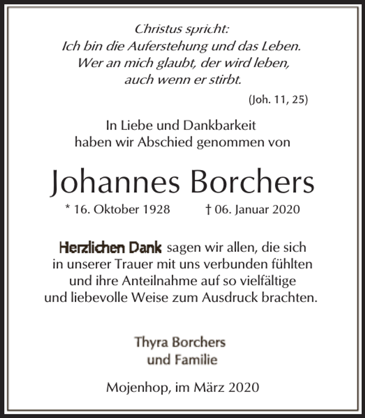 <p>Christus spricht:<br />Ich bin die Auferstehung und das Leben.<br />Wer an mich glaubt, der wird leben,<br />auch wenn er stirbt.</p><p>In Liebe und Dankbarkeit<br />haben wir Abschied genommen von</p><p>Johannes Borchers<br />* 16. Oktober 1928</p><p>† 06. Januar 2020</p><p>sagen wir allen, die sich<br />in unserer Trauer mit uns verbunden fühlten<br />und ihre Anteilnahme auf so vielfältige<br />und liebevolle Weise zum Ausdruck brachten.</p><p>Mojenhop, im März 2020</p>