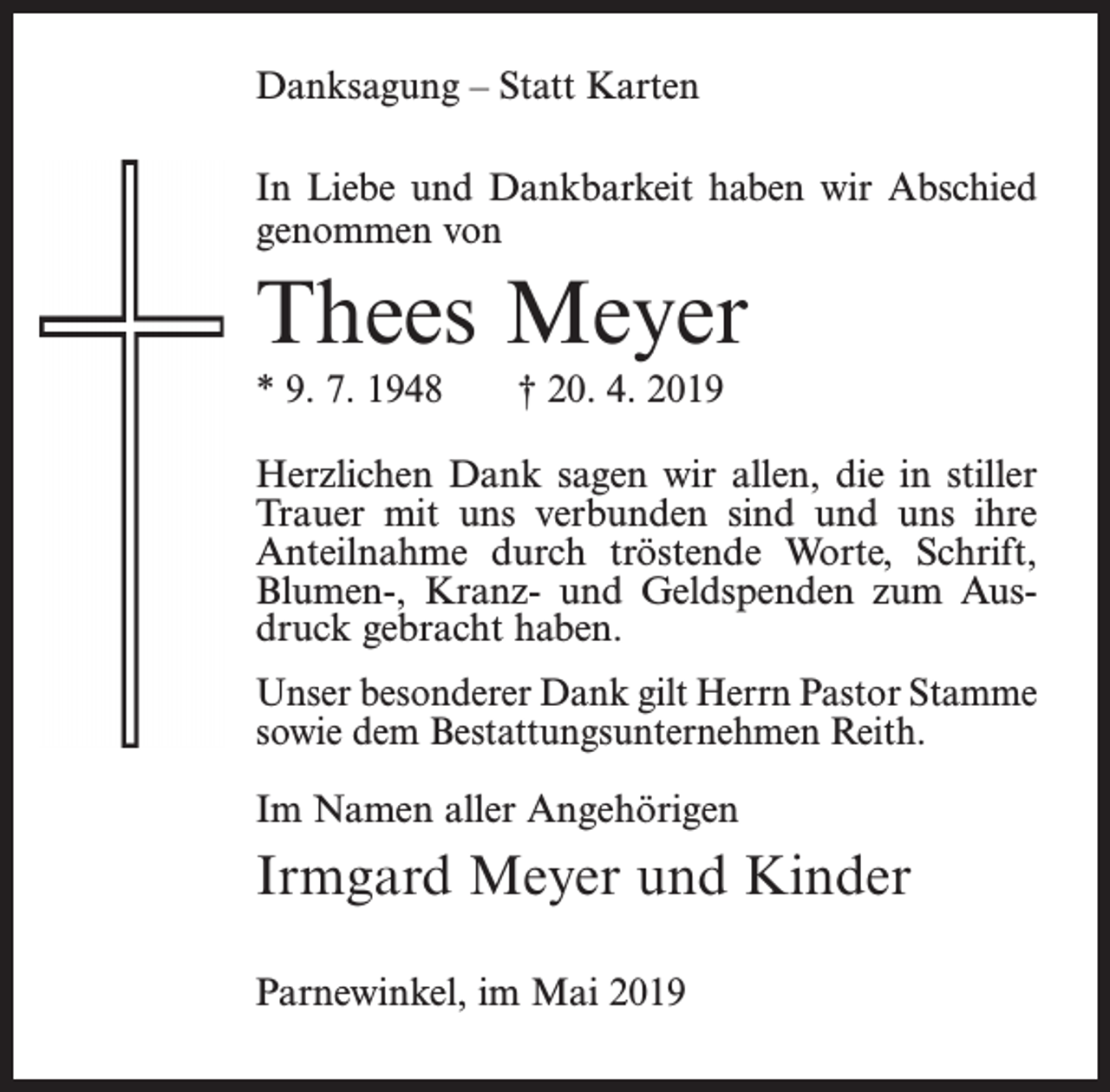 <p>Danksagung – Statt Karten<br />In Liebe und Dankbarkeit haben wir Abschied<br />genommen von</p><p>Thees Meyer</p><p>* 9. 7. 1948</p><p>† 20. 4. 2019</p><p>Herzlichen Dank sagen wir allen, die in stiller<br />Trauer mit uns verbunden sind und uns ihre<br />Anteilnahme durch tröstende Worte, Schrift,<br />Blumen-, Kranz- und Geldspenden zum Ausdruck gebracht haben.</p><p>Unser besonderer Dank gilt Herrn Pastor Stamme<br />sowie dem Bestattungsunternehmen Reith.<br />Im Namen aller Angehörigen</p><p>Irmgard Meyer und Kinder<br />Parnewinkel, im Mai 2019</p>