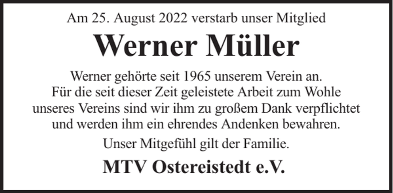 <p>Am 25. August 2022 verstarb unser Mitglied</p><p>Werner Müller</p><p>Werner gehörte seit 1965 unserem Verein an.<br />Für die seit dieser Zeit geleistete Arbeit zum Wohle<br />unseres Vereins sind wir ihm zu großem Dank verpflichtet<br />und werden ihm ein ehrendes Andenken bewahren.<br />Unser Mitgefühl gilt der Familie.</p><p>MTV Ostereistedt e.V.</p>