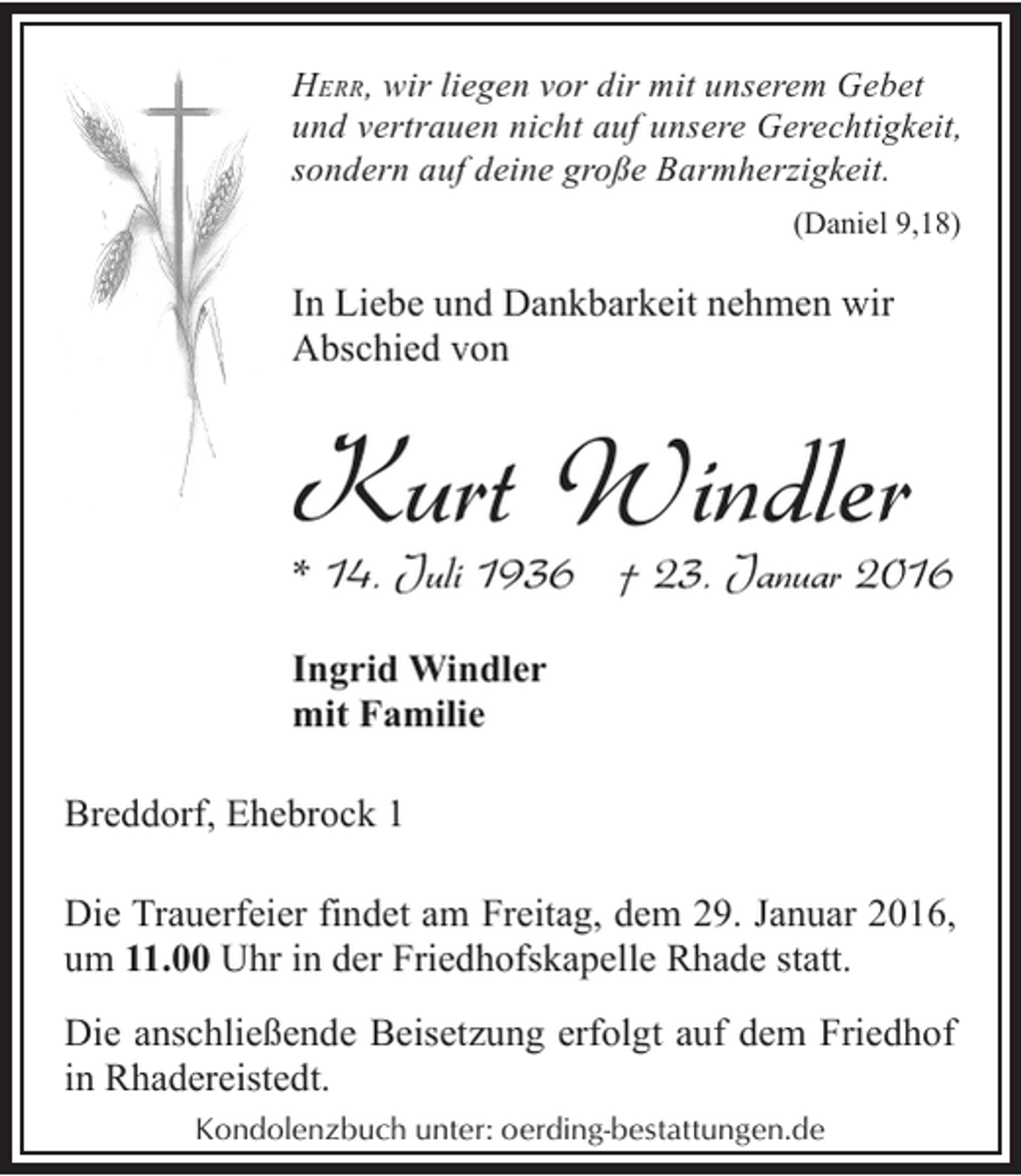 <p>HERR, wir liegen vor dir mit unserem Gebet<br />und vertrauen nicht auf unsere Gerechtigkeit,<br />sondern auf deine große Barmherzigkeit.<br />(Daniel 9,18)</p><p>In Liebe und Dankbarkeit nehmen wir<br />Abschied von</p><p>Kurt Windler</p><p>* 14. Juli 1936 † 23. Januar 2016<br />Ingrid Windler<br />mit Familie</p><p>Breddorf, Ehebrock 1<br />Die Trauerfeier findet am Freitag, dem 29. Januar 2016,<br />um 11.00 Uhr in der Friedhofskapelle Rhade statt.</p><p>Die anschließende Beisetzung erfolgt auf dem Friedhof<br />in Rhadereistedt.<br />Kondolenzbuch unter: oerding-bestattungen.de</p>