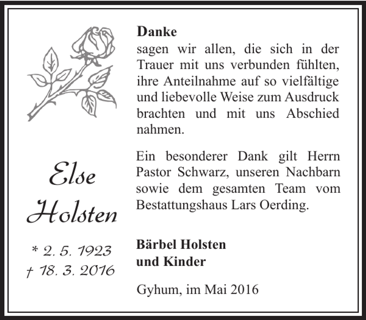 <p>Danke</p><p>sagen wir allen, die sich in der<br />Trauer mit uns verbunden fühlten,<br />ihre Anteilnahme auf so vielfältige<br />und liebevolle Weise zum Ausdruck<br />brachten und mit uns Abschied<br />nahmen.</p><p>Else<br />Holsten</p><p>Ein besonderer Dank gilt Herrn<br />Pastor Schwarz, unseren Nachbarn<br />sowie dem gesamten Team vom<br />Bestattungshaus Lars Oerding.</p><p>* 2. 5. 1923<br />† 18. 3. 2016</p><p>Bärbel Holsten<br />und Kinder</p><p>Gyhum, im Mai 2016</p>