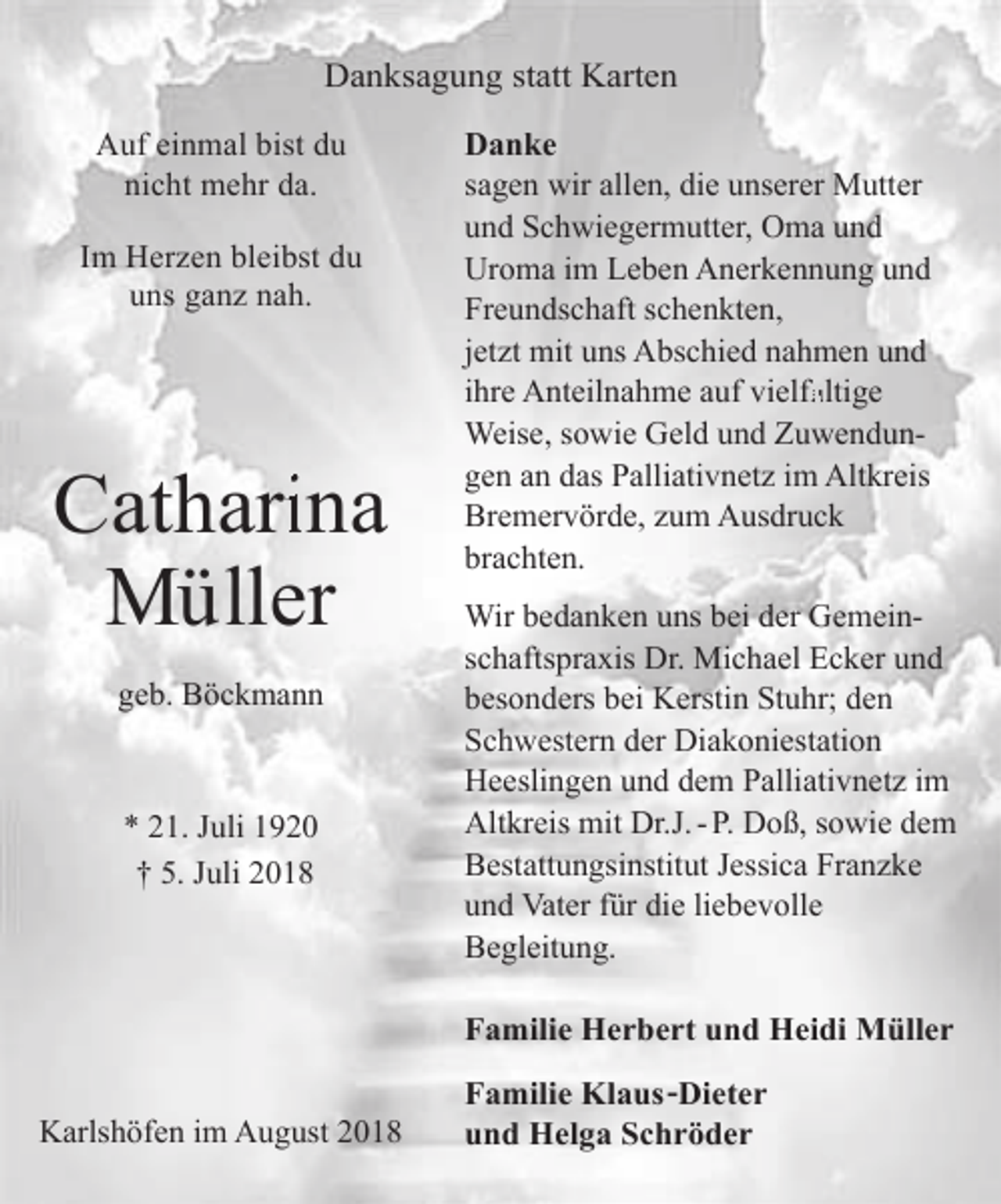 <p>Danksagung statt Karten<br />Auf einmal bist du<br />nicht mehr da.<br />Im Herzen bleibst du<br />uns ganz nah.</p><p>Cathari<br />rina<br />Müller<br />geb. Böckmann</p><p>* 21. Juli 1920<br />† 5. Juli 2018</p><p>Danke<br />sagen wir allen, die unserer Mutter<br />und Schwiegermutter, Oma und<br />Uroma im Leben Anerkennung und<br />Freundschaft schenkten,<br />jetzt mit uns Abschied nahmen und<br />fältige<br />ihre Anteilnahme auf vielfä<br />Weise, sowie Geld und Zuwendungen an das Palliativnetz im Altkreis<br />Bremervörde, zum Ausdruck<br />brachten.<br />Wir bedanken uns bei der Gemeinschaftspraxis Dr. Michael Ecker und<br />besonders bei Kerstin Stuhr; den<br />Schwestern der Diakoniestation<br />Heeslingen und dem Palliativnetz im<br />Altkreis mit Dr.J. - P. Doß, sowie dem<br />Bestattungsinstitut Jessica Franzke<br />und Vater für die liebevolle<br />Begleitung.</p><p>Familie Herbert und Heidi Müller<br />Karlshöfen im August 2018</p><p>Familie Klaus -Dieter<br />und Helga Schröder</p>