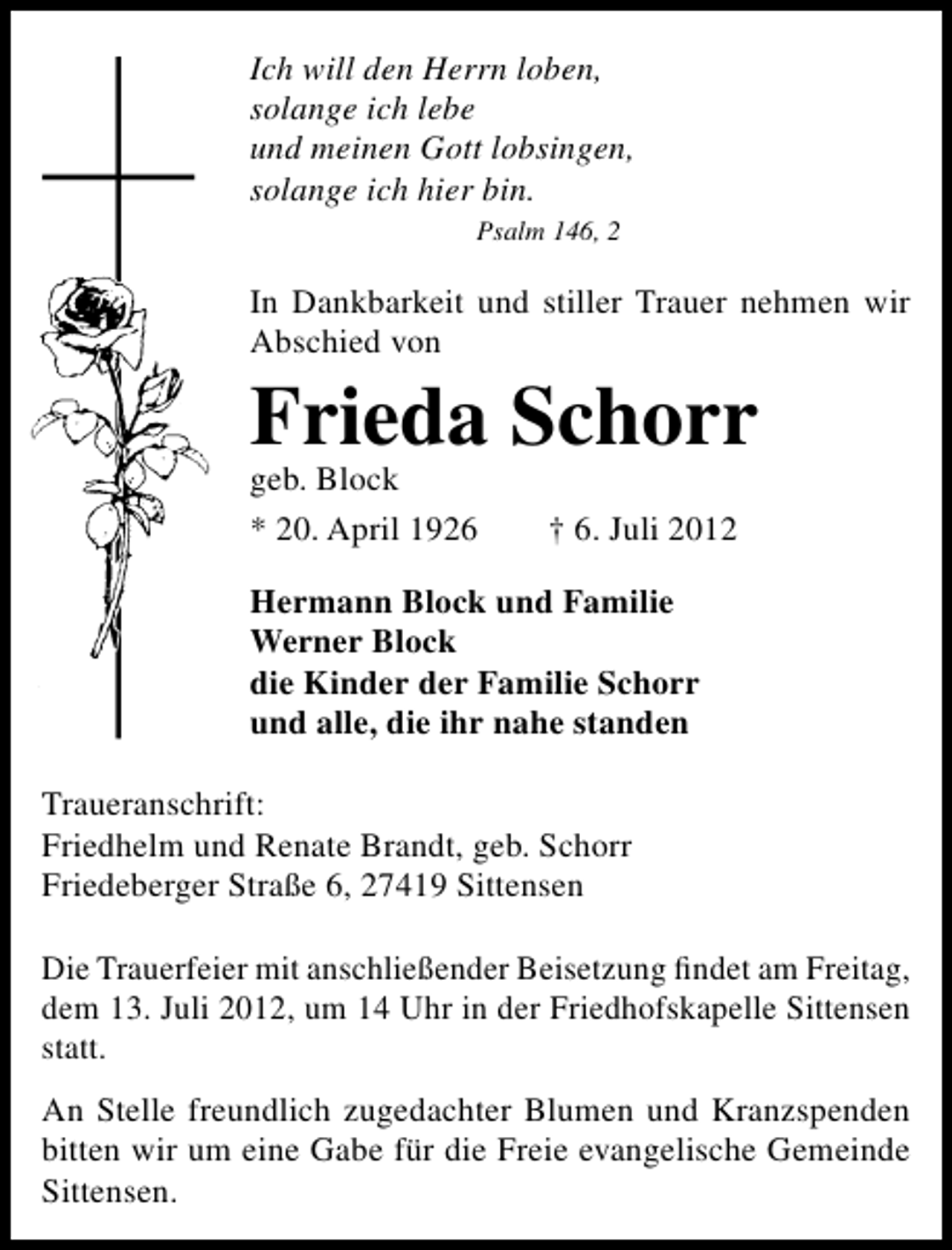 <p>Ich will den Herrn loben,<br />solange ich lebe<br />und meinen Gott lobsingen,<br />solange ich hier bin.<br />Psalm 146, 2</p><p>In Dankbarkeit und stiller Trauer nehmen wir<br />Abschied von</p><p>Frieda Schorr<br />geb. Block<br />* 20. April 1926</p><p>† 6. Juli 2012</p><p>Hermann Block und Familie<br />Werner Block<br />die Kinder der Familie Schorr<br />und alle, die ihr nahe standen<br />Traueranschrift:<br />Friedhelm und Renate Brandt, geb. Schorr<br />Friedeberger Straße 6, 27419 Sittensen<br />Die Trauerfeier mit anschließender Beisetzung ﬁndet am Freitag,<br />dem 13. Juli 2012, um 14 Uhr in der Friedhofskapelle Sittensen<br />statt.<br />An Stelle freundlich zugedachter Blumen und Kranzspenden<br />bitten wir um eine Gabe für die Freie evangelische Gemeinde<br />Sittensen.</p>