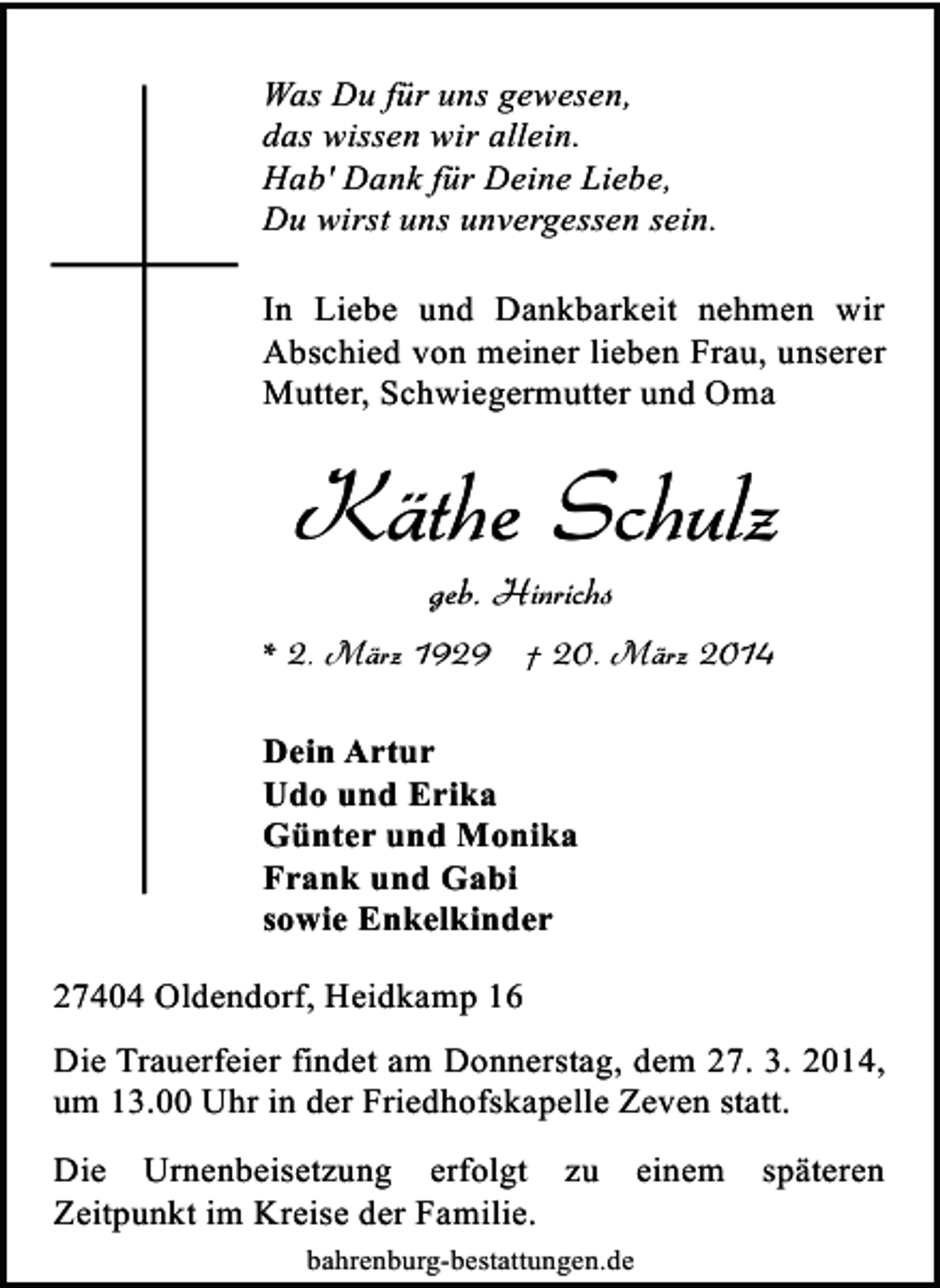<p>Was Du für uns gewesen,<br />das wissen wir allein.<br />Hab' Dank für Deine Liebe,<br />Du wirst uns unvergessen sein.<br />In Liebe und Dankbarkeit nehmen wir<br />Abschied von meiner lieben Frau, unserer<br />Mutter, Schwiegermutter und Oma</p><p>Käthe Schulz<br />geb. Hinrichs</p><p>* 2. März 1929 † 20. März 2014<br />Dein Artur<br />Udo und Erika<br />Günter und Monika<br />Frank und Gabi<br />sowie Enkelkinder<br />27404 Oldendorf, Heidkamp 16<br />Die Trauerfeier findet am Donnerstag, dem 27. 3. 2014,<br />um 13.00 Uhr in der Friedhofskapelle Zeven statt.<br />Die Urnenbeisetzung erfolgt zu<br />Zeitpunkt im Kreise der Familie.<br />bahrenburg-bestattungen.de</p><p>einem</p><p>späteren</p>