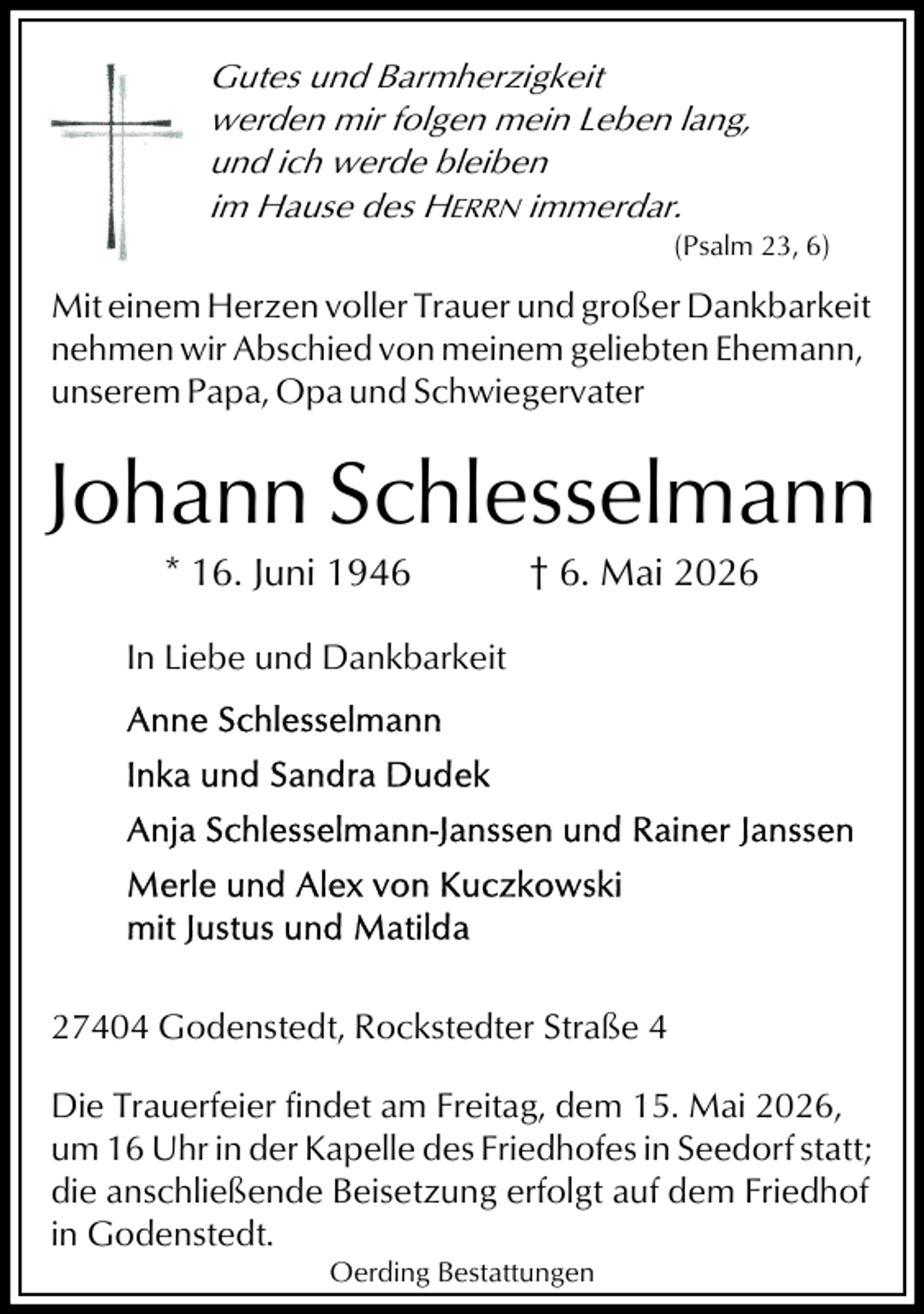 <p>Gutes und Barmherzigkeit<br />werden mir folgen mein Leben lang,<br />und ich werde bleiben<br />im Hause des HERRN immerdar.<br />(Psalm 23, 6)</p><p>Mit einem Herzen voller Trauer und großer Dankbarkeit<br />nehmen wir Abschied von meinem geliebten Ehemann,<br />unserem Papa, Opa und Schwiegervater</p><p>Johann Schlesselmann<br />* 16. Juni 1946</p><p>† 6. Mai 2026</p><p>In Liebe und Dankbarkeit</p><p>27404 Godenstedt, Rockstedter Straße 4<br />Die Trauerfeier findet am Freitag, dem 15. Mai 2026,<br />um 16 Uhr in der Kapelle des Friedhofes in Seedorf statt;<br />die anschließende Beisetzung erfolgt auf dem Friedhof<br />in Godenstedt.<br />Oerding Bestattungen</p>