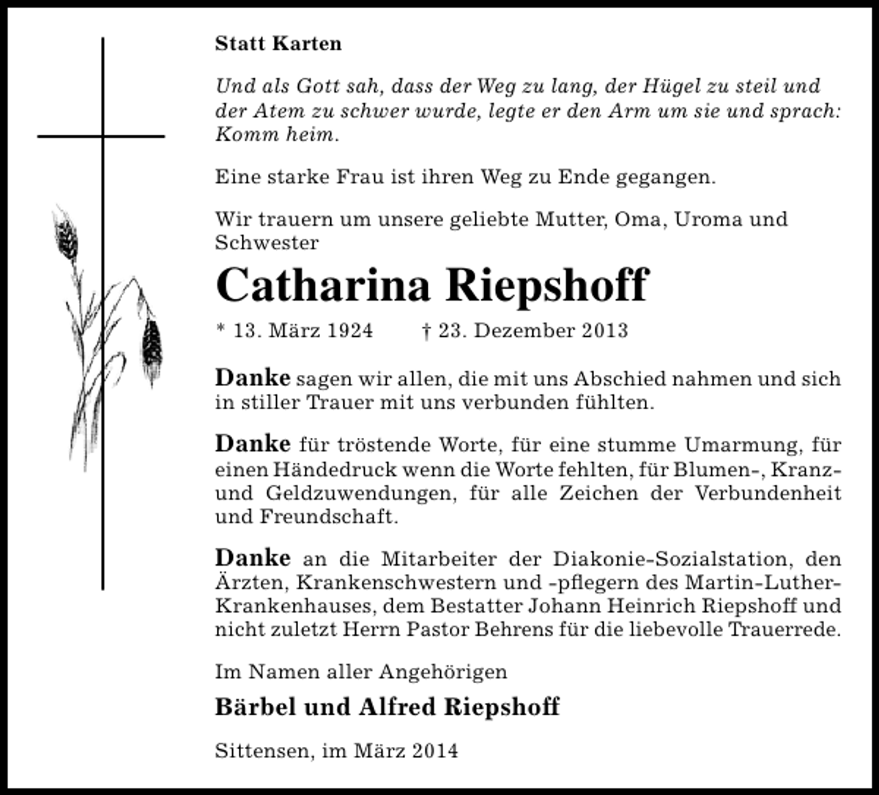 <p>Statt Karten<br />Und als Gott sah, dass der Weg zu lang, der Hügel zu steil und<br />der Atem zu schwer wurde, legte er den Arm um sie und sprach:<br />Komm heim.<br />Eine starke Frau ist ihren Weg zu Ende gegangen.<br />Wir trauern um unsere geliebte Mutter, Oma, Uroma und<br />Schwester</p><p>Catharina Riepshoff<br />* 13. März 1924</p><p>† 23. Dezember 2013</p><p>Danke sagen wir allen, die mit uns Abschied nahmen und sich<br />in stiller Trauer mit uns verbunden fühlten.<br />Danke für tröstende Worte, für eine stumme Umarmung, für<br />einen Händedruck wenn die Worte fehlten, für Blumen-, Kranzund Geldzuwendungen, für alle Zeichen der Verbundenheit<br />und Freundschaft.<br />Danke an die Mitarbeiter der Diakonie-Sozialstation, den<br />Ärzten, Krankenschwestern und -pflegern des Martin-LutherKrankenhauses, dem Bestatter Johann Heinrich Riepshoff und<br />nicht zuletzt Herrn Pastor Behrens für die liebevolle Trauerrede.<br />Im Namen aller Angehörigen</p><p>Bärbel und Alfred Riepshoff<br />Sittensen, im März 2014</p>