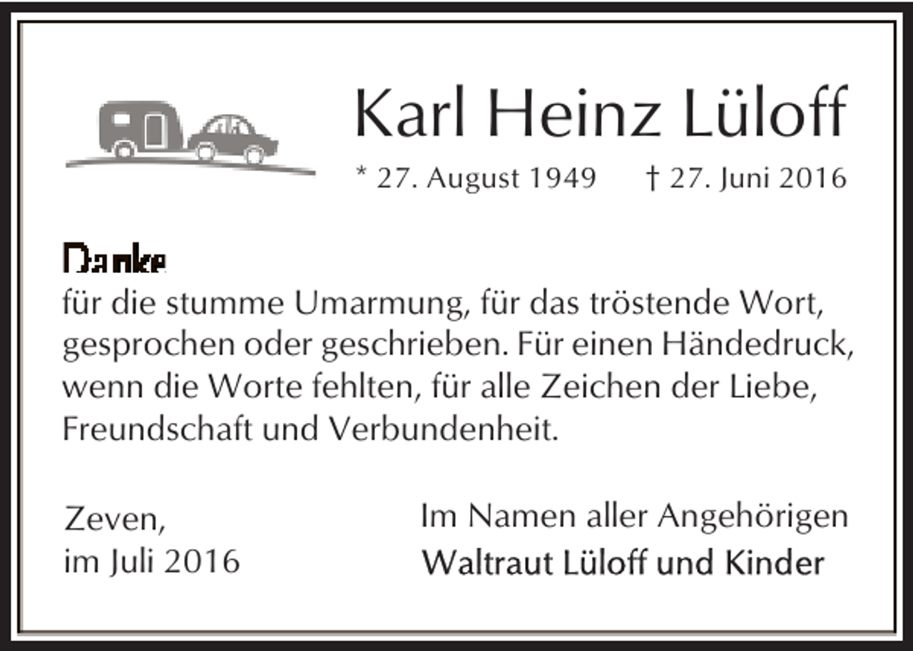 <p>Karl Heinz Lüloff<br />* 27. August 1949</p><p>† 27. Juni 2016</p><p>für die stumme Umarmung, für das tröstende Wort,<br />gesprochen oder geschrieben. Für einen Händedruck,<br />wenn die Worte fehlten, für alle Zeichen der Liebe,<br />Freundschaft und Verbundenheit.<br />Zeven,<br />im Juli 2016</p><p>Im Namen aller Angehörigen</p>