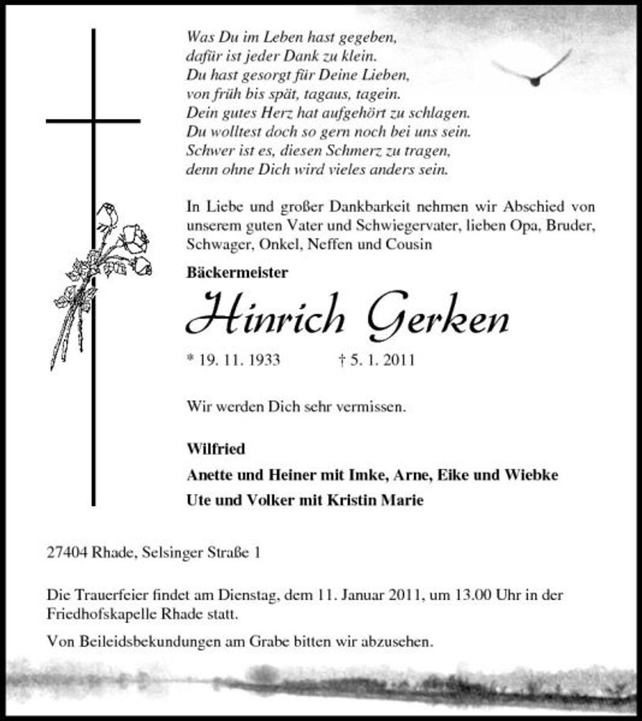 <p>Was Du im Leben hast gegeben, dafür ist jeder Dank zu klein. Du hast gesorgt für Deine Lieben, von früh bis spät, tagaus, tagein. Dein gutes Herz hat aufgehört zu schlagen. Du wolltest doch so gern noch bei uns sein. Schwer ist es, diesen Schmerz zu tragen, denn ohne Dich wird vieles anders sein. In Liebe und großer Dankbarkeit nehmen wir Abschied von unserem guten Vater und Schwiegervater, lieben Opa, Bruder, Schwager, Onkel, Neffen und Cousin Bäckermeister</p><p>Hinrich Gerken<br />* 19. 11. 1933 † 5. 1. 2011 Wir werden Dich sehr vermissen. Wilfried Anette und Heiner mit Imke, Arne, Eike und Wiebke Ute und Volker mit Kristin Marie 27404 Rhade, Selsinger Straße 1 Die Trauerfeier ﬁndet am Dienstag, dem 11. Januar 2011, um 13.00 Uhr in der Friedhofskapelle Rhade statt. Von Beileidsbekundungen am Grabe bitten wir abzusehen.</p>