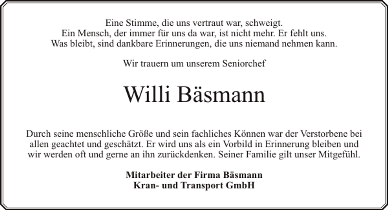 <p>Eine Stimme, die uns vertraut war, schweigt.<br />Ein Mensch, der immer für uns da war, ist nicht mehr. Er fehlt uns.<br />Was bleibt, sind dankbare Erinnerungen, die uns niemand nehmen kann.<br />Wir trauern um unserem Seniorchef</p><p>Willi Bäsmann<br />Durch seine menschliche Größe und sein fachliches Können war der Verstorbene bei<br />allen geachtet und geschätzt. Er wird uns als ein Vorbild in Erinnerung bleiben und<br />wir werden oft und gerne an ihn zurückdenken. Seiner Familie gilt unser Mitgefühl.<br />Mitarbeiter der Firma Bäsmann<br />Kran- und Transport GmbH</p>