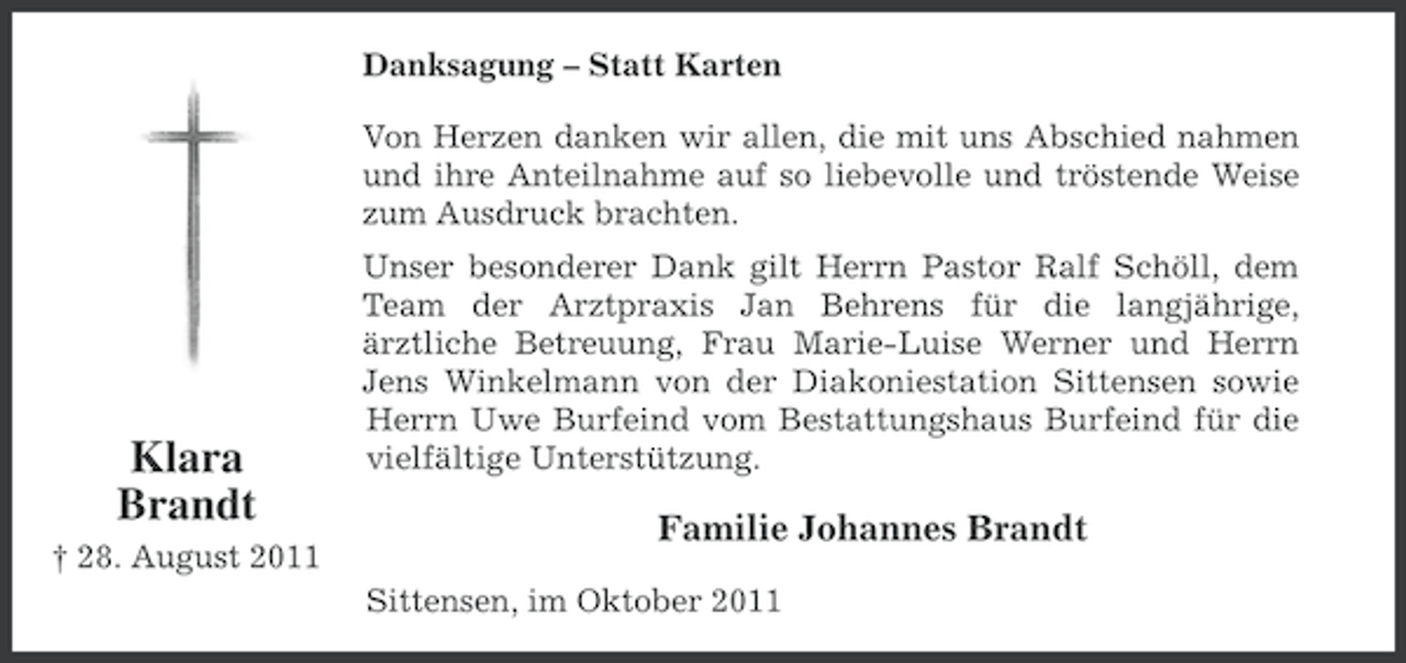 <p>Danksagung – Statt Karten<br />Von Herzen danken wir allen, die mit uns Abschied nahmen<br />und ihre Anteilnahme auf so liebevolle und tröstende Weise<br />zum Ausdruck brachten.</p><p>Klara<br />Brandt<br />† 28. August 2011</p><p>Unser besonderer Dank gilt Herrn Pastor Ralf Schöll, dem<br />Team der Arztpraxis Jan Behrens für die langjährige,<br />ärztliche Betreuung, Frau Marie-Luise Werner und Herrn<br />Jens Winkelmann von der Diakoniestation Sittensen sowie<br />Herrn Uwe Burfeind vom Bestattungshaus Burfeind für die<br />vielfältige Unterstützung.</p><p>Familie Johannes Brandt<br />Sittensen, im Oktober 2011</p>