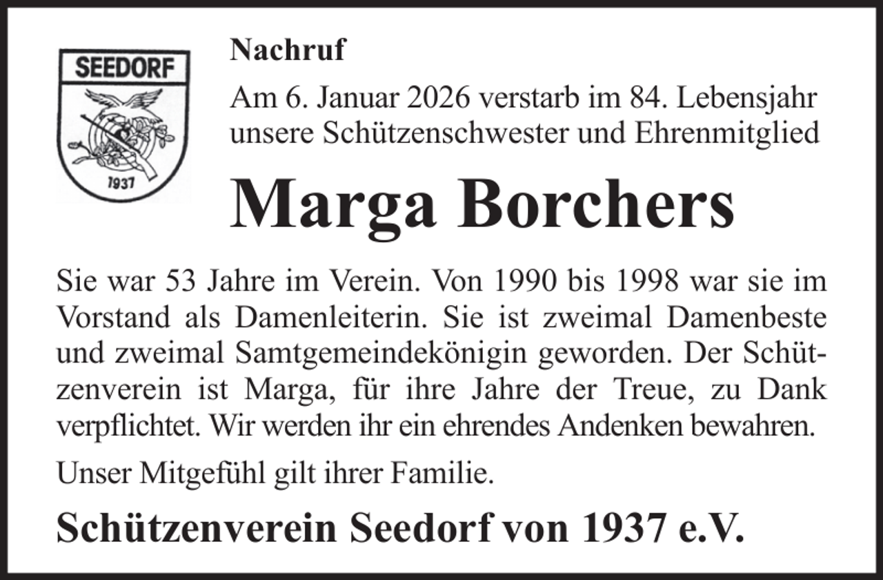 <p>Nachruf<br />Am 6. Januar 2026 verstarb im 84. Lebensjahr<br />unsere Schützenschwester und Ehrenmitglied</p><p>Marga Borchers<br />Sie war 53 Jahre im Verein. Von 1990 bis 1998 war sie im<br />Vorstand als Damenleiterin. Sie ist zweimal Damenbeste<br />und zweimal Samtgemeindekönigin geworden. Der Schützenverein ist Marga, für ihre Jahre der Treue, zu Dank<br />verpflichtet. Wir werden ihr ein ehrendes Andenken bewahren.<br />Unser Mitgefühl gilt ihrer Familie.</p><p>Schützenverein Seedorf von 1937 e.V.</p>
