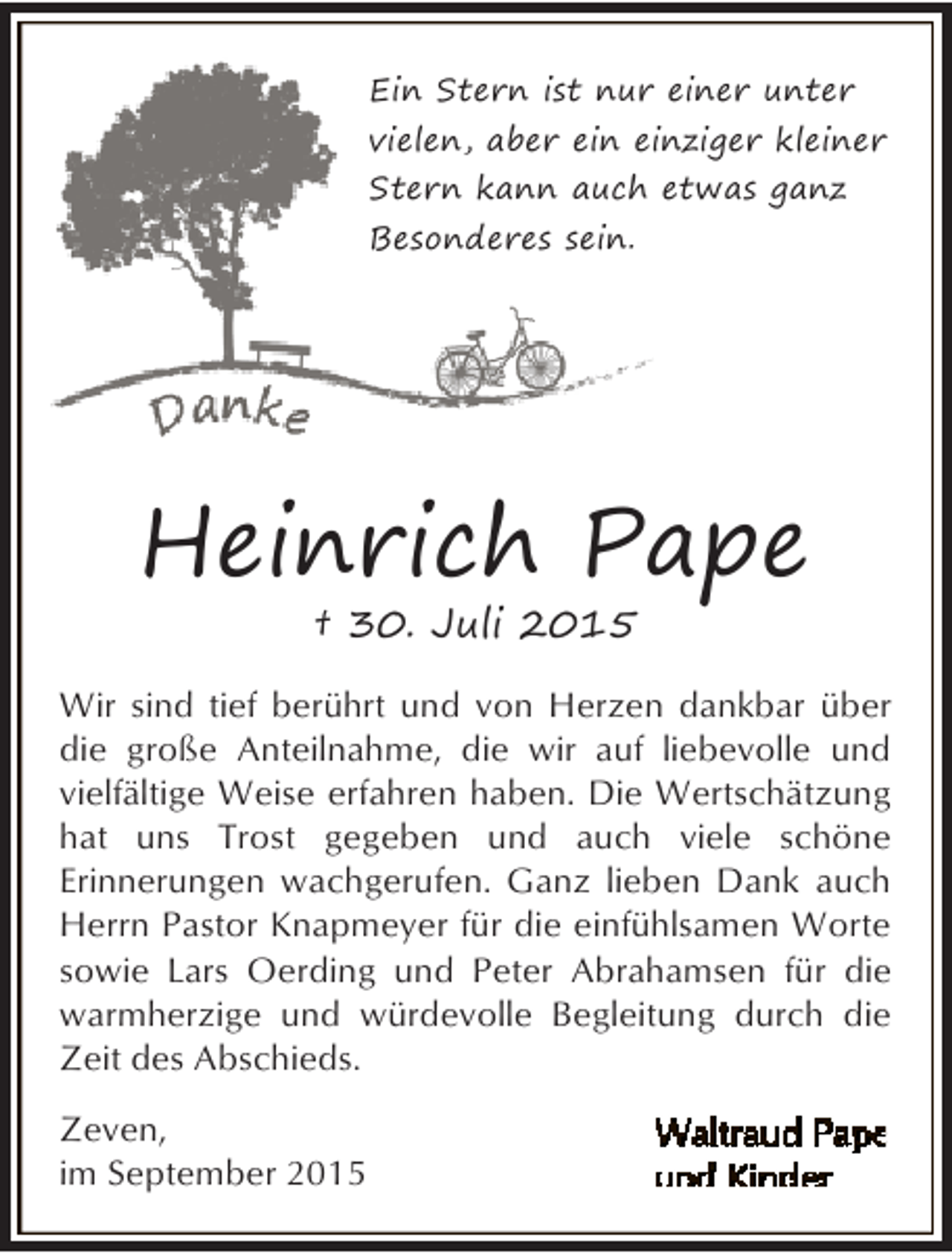<p>Ein Stern ist nur einer unter<br />vielen, aber ein einziger kleiner<br />Stern kann auch etwas ganz<br />Besonderes sein.</p><p>Heinrich Pape<br />† 30. Juli 2015</p><p>Wir sind tief berührt und von Herzen dankbar über<br />die große Anteilnahme, die wir auf liebevolle und<br />vielfältige Weise erfahren haben. Die Wertschätzung<br />hat uns Trost gegeben und auch viele schöne<br />Erinnerungen wachgerufen. Ganz lieben Dank auch<br />Herrn Pastor Knapmeyer für die einfühlsamen Worte<br />sowie Lars Oerding und Peter Abrahamsen für die<br />warmherzige und würdevolle Begleitung durch die<br />Zeit des Abschieds.<br />Zeven,<br />im September 2015</p>