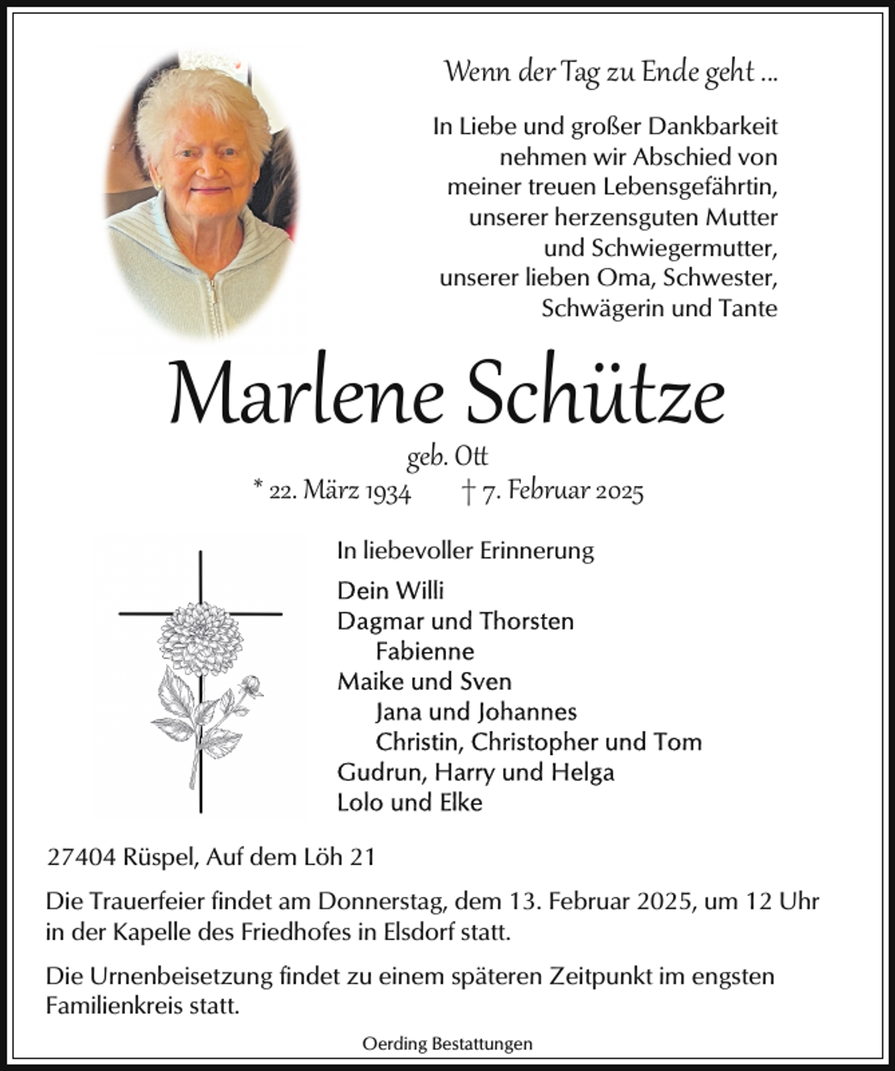 <p>Wenn der Tag zu Ende geht ...<br />In Liebe und großer Dankbarkeit<br />nehmen wir Abschied von<br />meiner treuen Lebensgefährtin,<br />unserer herzensguten Mutter<br />und Schwiegermutter,<br />unserer lieben Oma, Schwester,<br />Schwägerin und Tante</p><p>Marlene Schütze<br />geb. O<br />* 22. März 1934 † 7. Febr�ar 2025<br />In liebevoller Erinnerung</p><p>27404 Rüspel, Auf dem Löh 21<br />Die Trauerfeier findet am Donnerstag, dem 13. Februar 2025, um 12 Uhr<br />in der Kapelle des Friedhofes in Elsdorf statt.<br />Die Urnenbeisetzung findet zu einem späteren Zeitpunkt im engsten<br />Familienkreis statt.<br />Oerding Bestattungen</p>