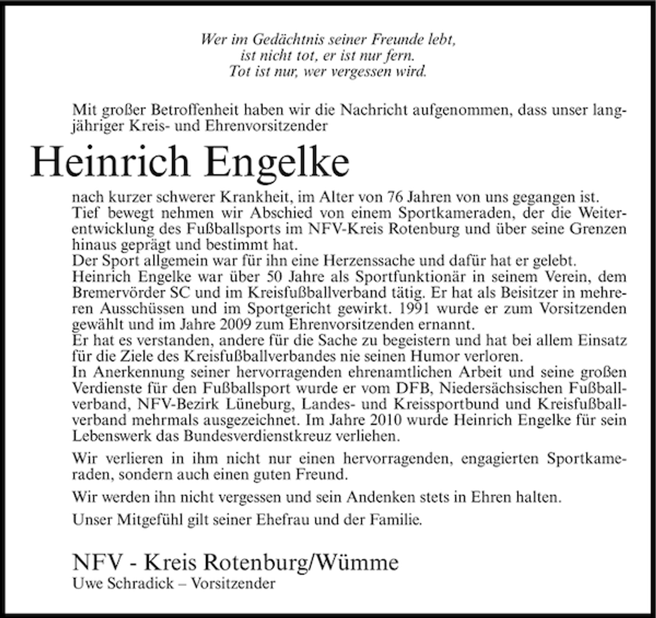 <p>Wer im Gedächtnis seiner Freunde lebt,<br />ist nicht tot, er ist nur fern.<br />Tot ist nur, wer vergessen wird.<br />Mit großer Betroffenheit haben wir die Nachricht aufgenommen, dass unser langjähriger Kreis- und Ehrenvorsitzender</p><p>Heinrich Engelke<br />nach kurzer schwerer Krankheit, im Alter von 76 Jahren von uns gegangen ist.<br />Tief bewegt nehmen wir Abschied von einem Sportkameraden, der die Weiterentwicklung des Fußballsports im NFV-Kreis Rotenburg und über seine Grenzen<br />hinaus geprägt und bestimmt hat.<br />Der Sport allgemein war für ihn eine Herzenssache und dafür hat er gelebt.<br />Heinrich Engelke war über 50 Jahre als Sportfunktionär in seinem Verein, dem<br />Bremervörder SC und im Kreisfußballverband tätig. Er hat als Beisitzer in mehreren Ausschüssen und im Sportgericht gewirkt. 1991 wurde er zum Vorsitzenden<br />gewählt und im Jahre 2009 zum Ehrenvorsitzenden ernannt.<br />Er hat es verstanden, andere für die Sache zu begeistern und hat bei allem Einsatz<br />für die Ziele des Kreisfußballverbandes nie seinen Humor verloren.<br />In Anerkennung seiner hervorragenden ehrenamtlichen Arbeit und seine großen<br />Verdienste für den Fußballsport wurde er vom DFB, Niedersächsischen Fußballverband, NFV-Bezirk Lüneburg, Landes- und Kreissportbund und Kreisfußballverband mehrmals ausgezeichnet. Im Jahre 2010 wurde Heinrich Engelke für sein<br />Lebenswerk das Bundesverdienstkreuz verliehen.<br />Wir verlieren in ihm nicht nur einen hervorragenden, engagierten Sportkameraden, sondern auch einen guten Freund.<br />Wir werden ihn nicht vergessen und sein Andenken stets in Ehren halten.<br />Unser Mitgefühl gilt seiner Ehefrau und der Familie.</p><p>NFV - Kreis Rotenburg/Wümme<br />Uwe Schradick – Vorsitzender</p>