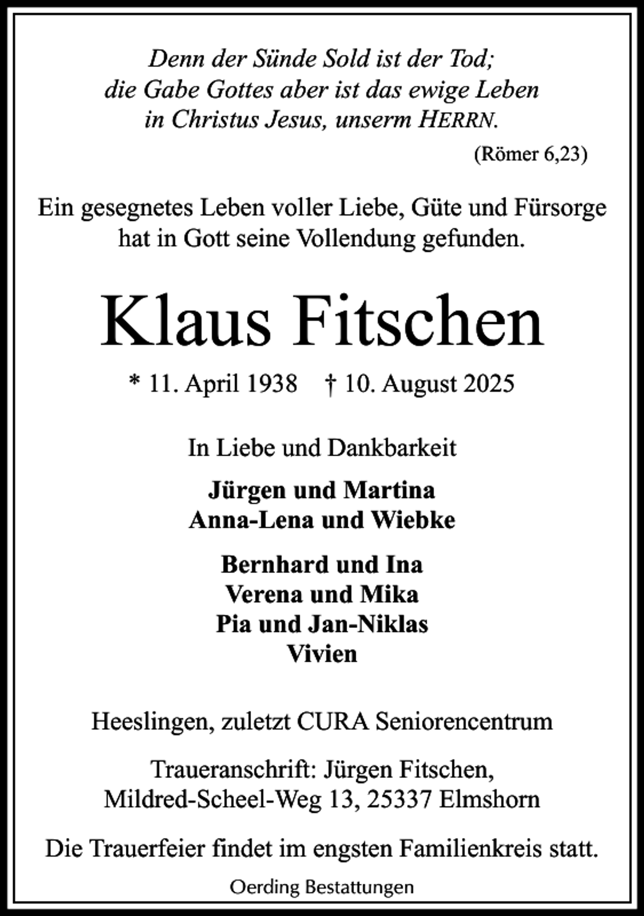 <p>Denn der Sünde Sold ist der Tod;<br />die Gabe Gottes aber ist das ewige Leben<br />in Christus Jesus, unserm HERRN.<br />(Römer 6,23)</p><p>Ein gesegnetes Leben voller Liebe, Güte und Fürsorge<br />hat in Gott seine Vollendung gefunden.</p><p>Klaus Fitschen<br />* 11. April 1938</p><p>† 10. August 2025</p><p>In Liebe und Dankbarkeit<br />Jürgen und Martina<br />Anna-Lena und Wiebke<br />Bernhard und Ina<br />Verena und Mika<br />Pia und Jan-Niklas<br />Vivien<br />Heeslingen, zuletzt CURA Seniorencentrum<br />Traueranschrift: Jürgen Fitschen,<br />Mildred-Scheel-Weg 13, 25337 Elmshorn<br />Die Trauerfeier findet im engsten Familienkreis statt.<br />Oerding Bestattungen</p>