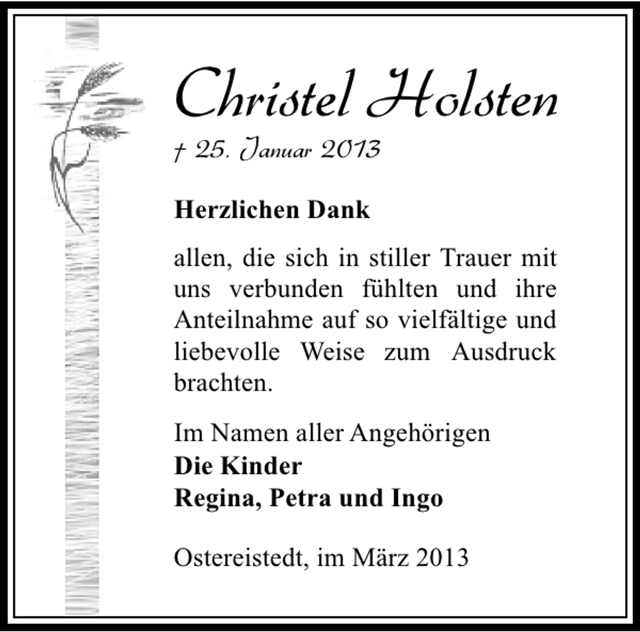 <p>Christel Holsten</p><p>† 25. Januar 2013<br />Herzlichen Dank</p><p>allen, die sich in stiller Trauer mit<br />uns verbunden fühlten und ihre<br />Anteilnahme auf so vielfältige und<br />liebevolle Weise zum Ausdruck<br />brachten.<br />Im Namen aller Angehörigen<br />Die Kinder<br />Regina, Petra und Ingo<br />Ostereistedt, im März 2013</p>