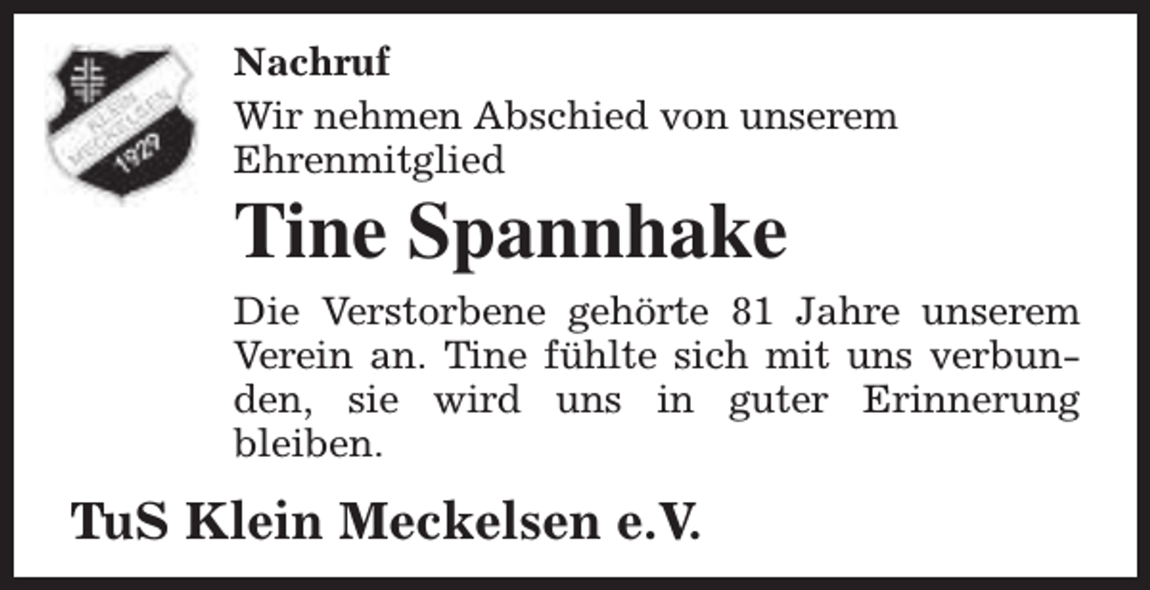 <p>Nachruf<br />Wir nehmen Abschied von unserem<br />Ehrenmitglied</p><p>Tine Spannhake</p><p>Die Verstorbene gehörte 81 Jahre unserem<br />Verein an. Tine fühlte sich mit uns verbunden, sie wird uns in guter Erinnerung<br />bleiben.</p><p>TuS Klein Meckelsen e.V.</p>