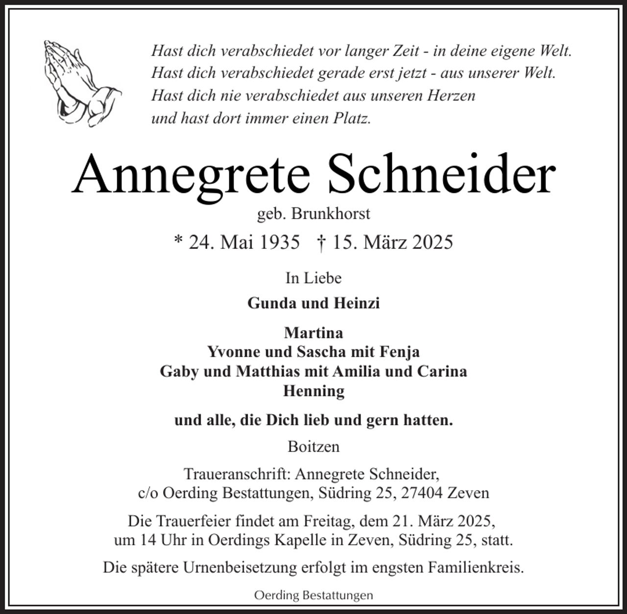 <p>Hast dich verabschiedet vor langer Zeit - in deine eigene Welt.<br />Hast dich verabschiedet gerade erst jetzt - aus unserer Welt.<br />Hast dich nie verabschiedet aus unseren Herzen<br />und hast dort immer einen Platz.</p><p>Annegrete Schneider<br />geb. Brunkhorst</p><p>* 24. Mai 1935 † 15. März 2025<br />In Liebe<br />Gunda und Heinzi<br />Martina<br />Yvonne und Sascha mit Fenja<br />Gaby und Matthias mit Amilia und Carina<br />Henning<br />und alle, die Dich lieb und gern hatten.<br />Boitzen<br />Traueranschrift: Annegrete Schneider,<br />c/o Oerding Bestattungen, Südring 25, 27404 Zeven<br />Die Trauerfeier findet am Freitag, dem 21. März 2025,<br />um 14 Uhr in Oerdings Kapelle in Zeven, Südring 25, statt.<br />Die spätere Urnenbeisetzung erfolgt im engsten Familienkreis.<br />Oerding Bestattungen</p>