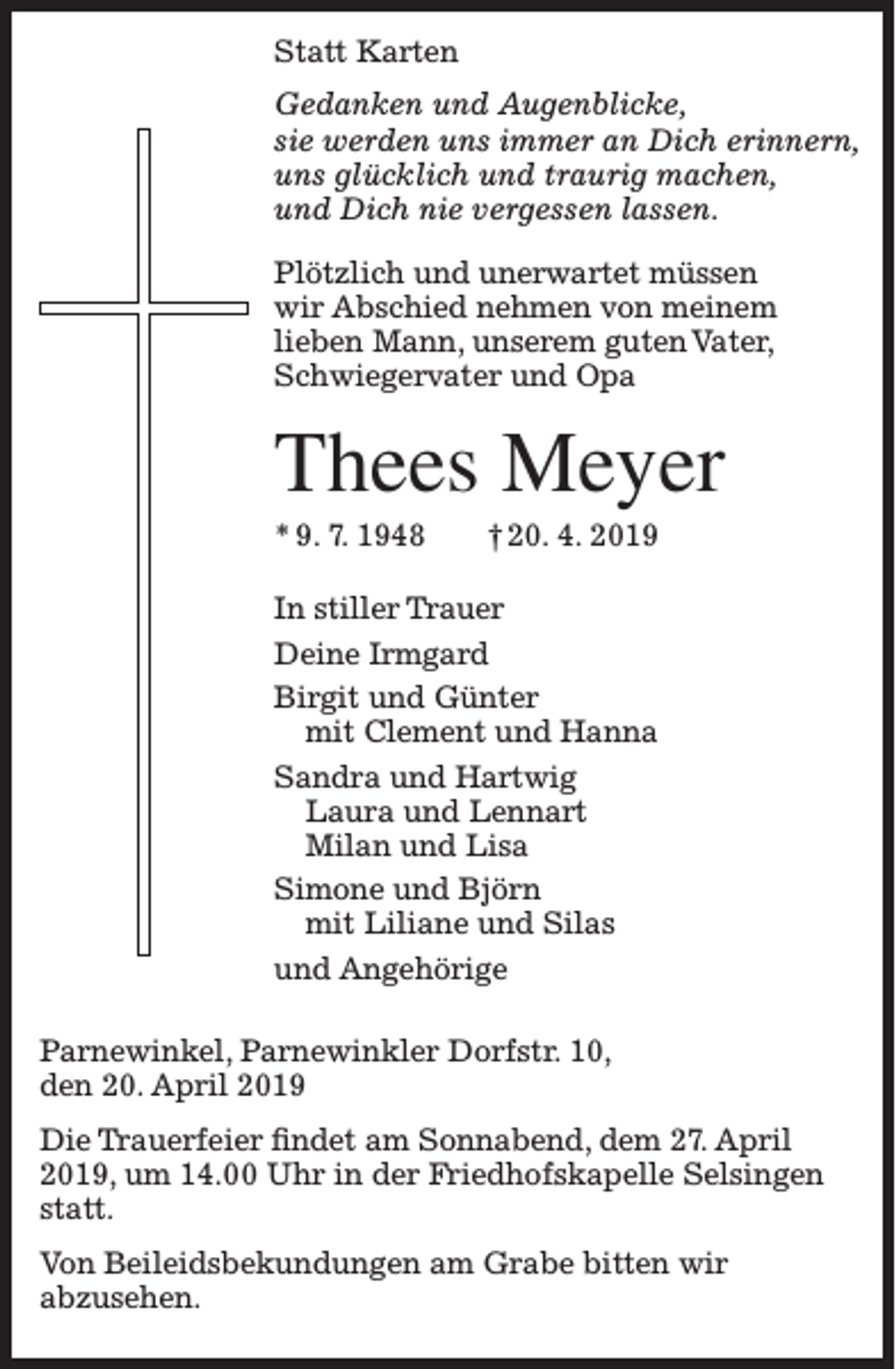 <p>Statt Karten<br />Gedanken und Augenblicke,<br />sie werden uns immer an Dich erinnern,<br />uns glücklich und traurig machen,<br />und Dich nie vergessen lassen.<br />Plötzlich und unerwartet müssen<br />wir Abschied nehmen von meinem<br />lieben Mann, unserem guten Vater,<br />Schwiegervater und Opa</p><p>Thees Meyer<br />* 9. 7. 1948</p><p>† 20. 4. 2019</p><p>In stiller Trauer<br />Deine Irmgard<br />Birgit und Günter<br />mit Clement und Hanna<br />Sandra und Hartwig<br />Laura und Lennart<br />Milan und Lisa<br />Simone und Björn<br />mit Liliane und Silas<br />und Angehörige<br />Parnewinkel, Parnewinkler Dorfstr. 10,<br />den 20. April 2019<br />Die Trauerfeier findet am Sonnabend, dem 27. April<br />2019, um 14.00 Uhr in der Friedhofskapelle Selsingen<br />statt.<br />Von Beileidsbekundungen am Grabe bitten wir<br />abzusehen.</p>