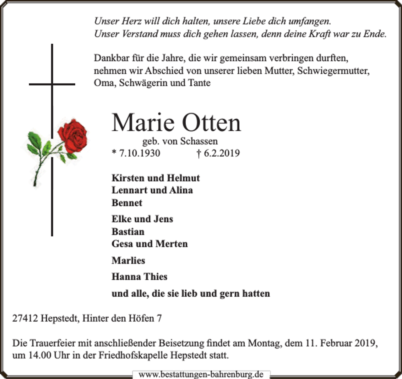 <p>Unser Herz will dich halten, unsere Liebe dich umfangen.<br />Unser Verstand muss dich gehen lassen, denn deine Kraft war zu Ende.<br />Dankbar für die Jahre, die wir gemeinsam verbringen durften,<br />nehmen wir Abschied von unserer lieben Mutter, Schwiegermutter,<br />Oma, Schwägerin und Tante</p><p>Marie Otten<br />geb. von Schassen<br />* 7.10.1930<br />† 6.2.2019<br />Kirsten und Helmut<br />Lennart und Alina<br />Bennet<br />Elke und Jens<br />Bastian<br />Gesa und Merten<br />Marlies<br />Hanna Thies<br />und alle, die sie lieb und gern hatten<br />27412 Hepstedt, Hinter den Höfen 7<br />Die Trauerfeier mit anschließender Beisetzung ﬁndet am Montag, dem 11. Februar 2019,<br />um 14.00 Uhr in der Friedhofskapelle Hepstedt statt.<br />www.bbestattungen-bbahhrenbburg.dde</p>