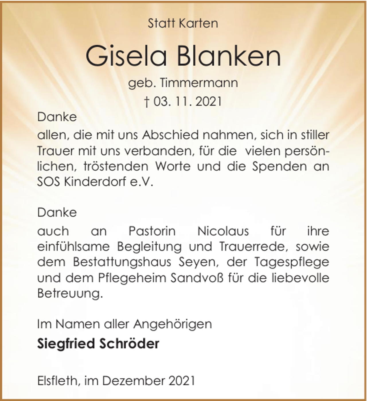 <p>Statt Karten</p><p>Gisela Blanken<br />geb. Timmermann<br />† 03. 11. 2021</p><p>Danke<br />allen, die mit uns Abschied nahmen, sich in stiller<br />Trauer mit uns verbanden, für die vielen persönlichen, tröstenden Worte und die Spenden an<br />SOS Kinderdorf e.V.<br />Danke<br />auch<br />an<br />Pastorin<br />Nicolaus<br />für<br />ihre<br />einfühlsame Begleitung und Trauerrede, sowie<br />dem Bestattungshaus Seyen, der Tagespflege<br />und dem Pflegeheim Sandvoß für die liebevolle<br />Betreuung.<br />Im Namen aller Angehörigen</p><p>Siegfried Schröder<br />Elsfleth, im Dezember 2021</p>