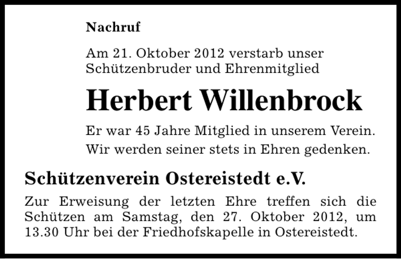<p>Nachruf<br />Am 21. Oktober 2012 verstarb unser<br />Schützenbruder und Ehrenmitglied</p><p>Herbert Willenbrock<br />Er war 45 Jahre Mitglied in unserem Verein.<br />Wir werden seiner stets in Ehren gedenken.</p><p>Schützenverein Ostereistedt e.V.<br />Zur Erweisung der letzten Ehre treffen sich die<br />Schützen am Samstag, den 27. Oktober 2012, um<br />13.30 Uhr bei der Friedhofskapelle in Ostereistedt.</p>