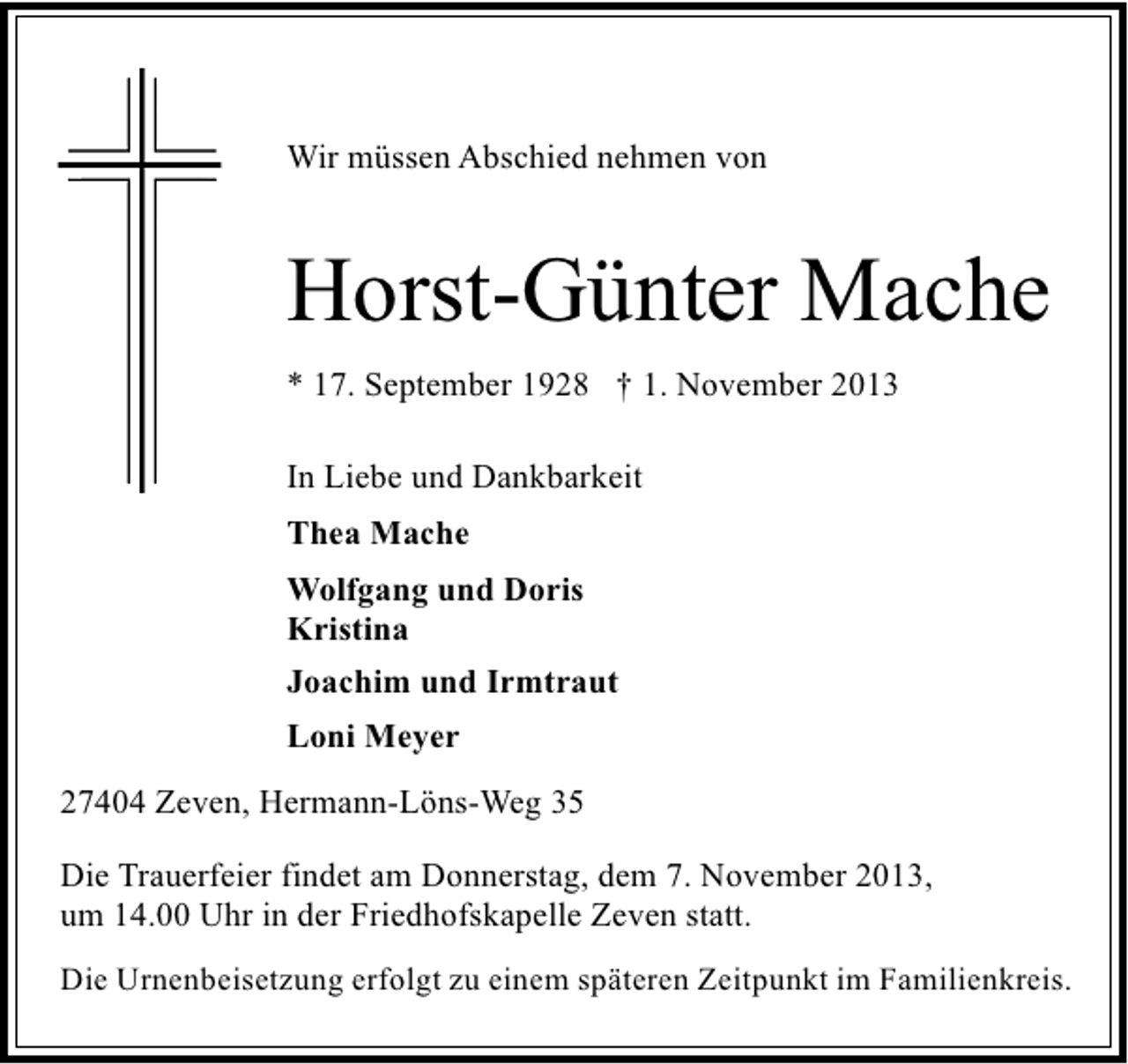 <p>Wir müssen Abschied nehmen von</p><p>Horst-Günter Mache<br />* 17. September 1928 † 1. November 2013<br />In Liebe und Dankbarkeit<br />Thea Mache<br />Wolfgang und Doris<br />Kristina<br />Joachim und Irmtraut<br />Loni Meyer<br />27404 Zeven, Hermann-Löns-Weg 35<br />Die Trauerfeier findet am Donnerstag, dem 7. November 2013,<br />um 14.00 Uhr in der Friedhofskapelle Zeven statt.<br />Die Urnenbeisetzung erfolgt zu einem späteren Zeitpunkt im Familienkreis.</p>
