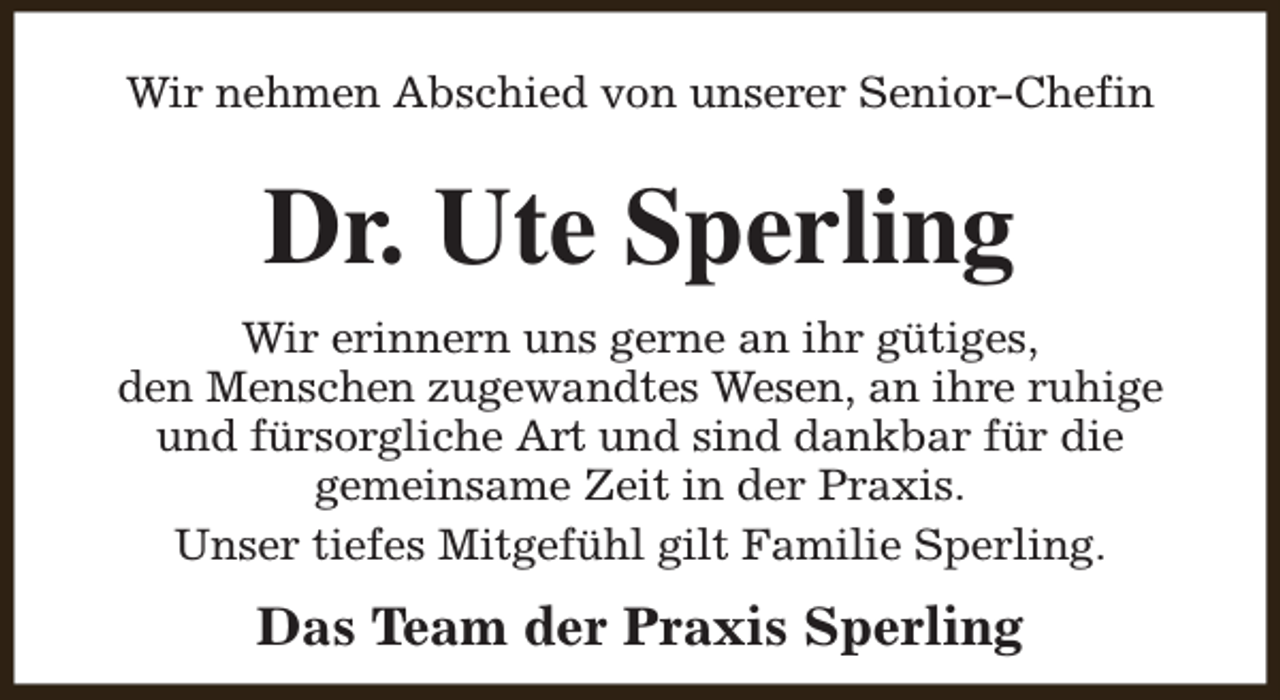 <p>Wir nehmen Abschied von unserer Senior-Chefin</p><p>Dr. Ute Sperling<br />Wir erinnern uns gerne an ihr gütiges,<br />den Menschen zugewandtes Wesen, an ihre ruhige<br />und fürsorgliche Art und sind dankbar für die<br />gemeinsame Zeit in der Praxis.<br />Unser tiefes Mitgefühl gilt Familie Sperling.</p><p>Das Team der Praxis Sperling</p>