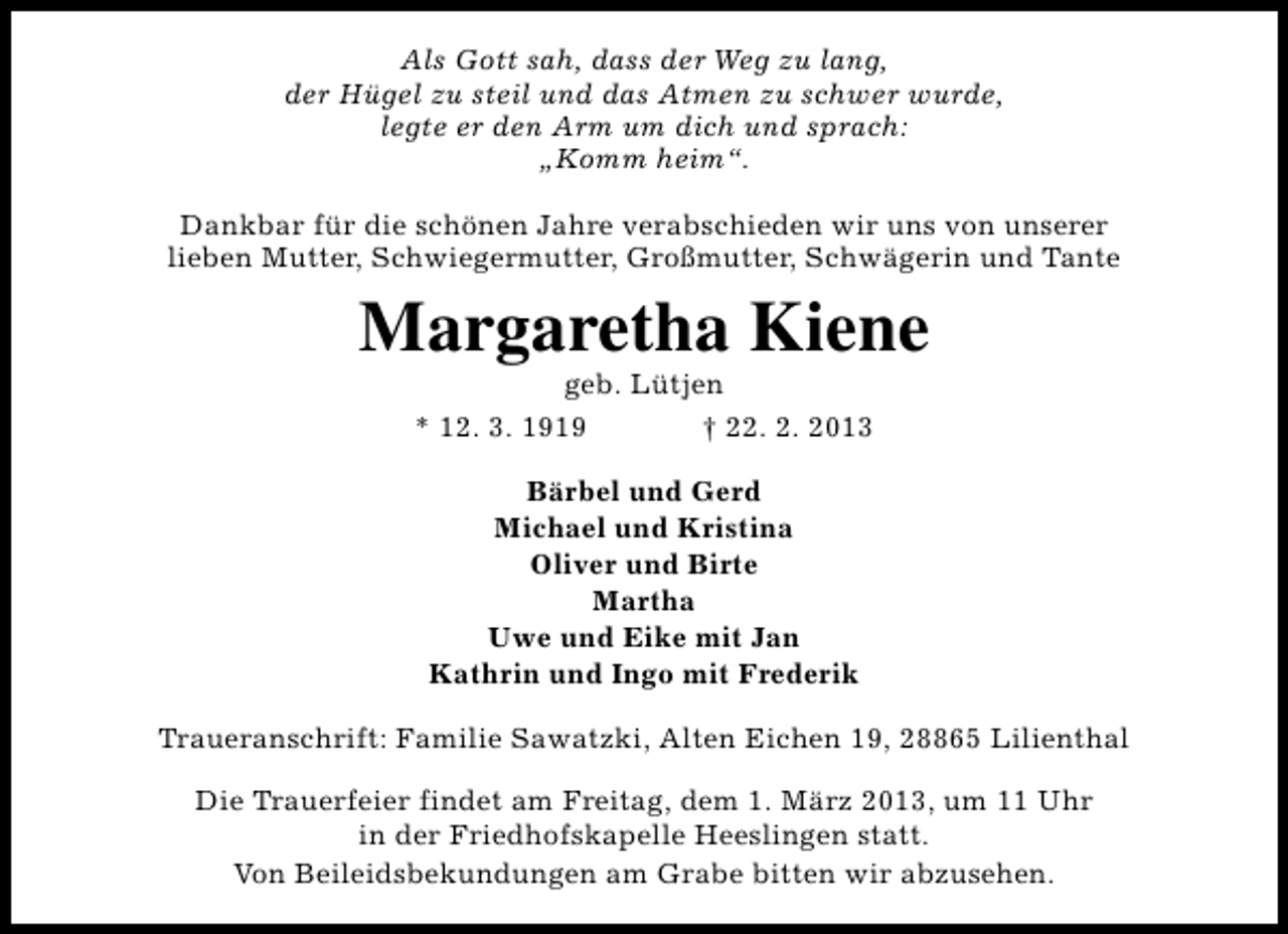 <p>Als Gott sah, dass der Weg zu lang,<br />der Hügel zu steil und das Atmen zu schwer wurde,<br />legte er den Arm um dich und sprach:<br />„Komm heim“.<br />Dankbar für die schönen Jahre verabschieden wir uns von unserer<br />lieben Mutter, Schwiegermutter, Großmutter, Schwägerin und Tante</p><p>Margaretha Kiene<br />geb. Lütjen<br />* 12. 3. 1919<br />† 22. 2. 2013<br />Bärbel und Gerd<br />Michael und Kristina<br />Oliver und Birte<br />Martha<br />Uwe und Eike mit Jan<br />Kathrin und Ingo mit Frederik<br />Traueranschrift: Familie Sawatzki, Alten Eichen 19, 28865 Lilienthal<br />Die Trauerfeier findet am Freitag, dem 1. März 2013, um 11 Uhr<br />in der Friedhofskapelle Heeslingen statt.<br />Von Beileidsbekundungen am Grabe bitten wir abzusehen.</p>