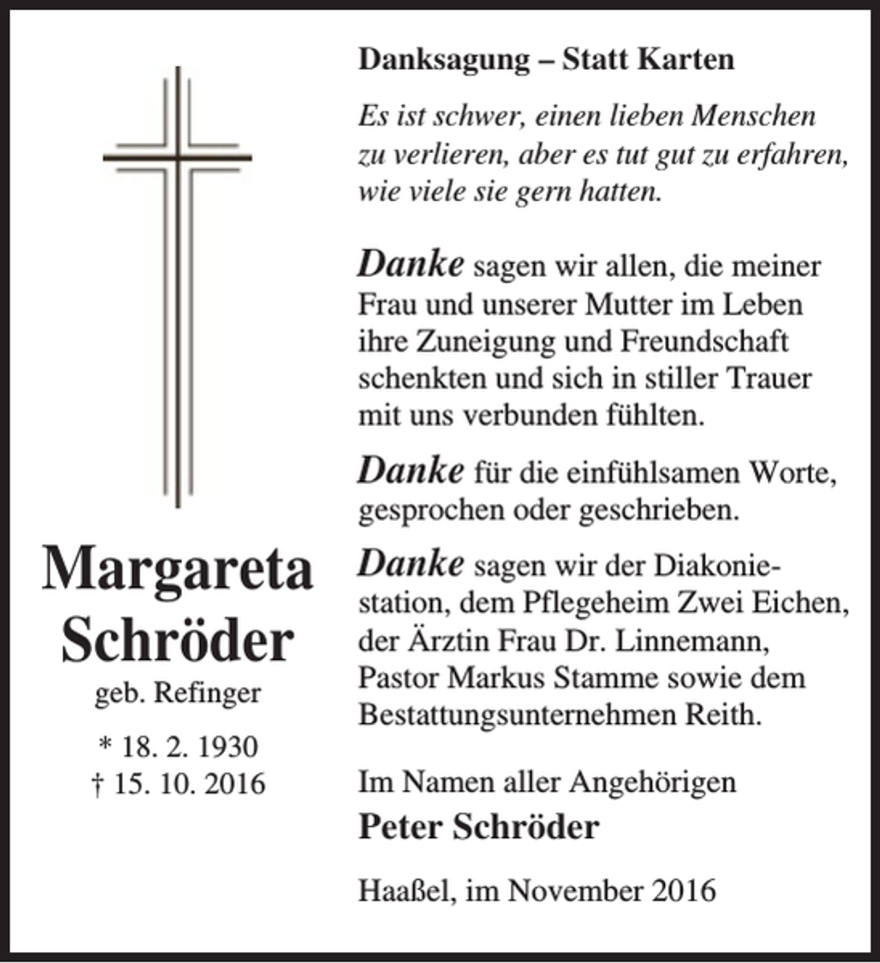 <p>Danksagung – Statt Karten<br />Es ist schwer, einen lieben Menschen<br />zu verlieren, aber es tut gut zu erfahren,<br />wie viele sie gern hatten.</p><p>Danke sagen wir allen, die meiner<br />Frau und unserer Mutter im Leben<br />ihre Zuneigung und Freundschaft<br />schenkten und sich in stiller Trauer<br />mit uns verbunden fühlten.</p><p>Margareta<br />Schröder<br />geb. Refinger</p><p>* 18. 2. 1930<br />† 15. 10. 2016</p><p>Danke für die einfühlsamen Worte,<br />gesprochen oder geschrieben.<br />Danke sagen wir der Diakonie­</p><p>station, dem Pflegeheim Zwei Eichen,<br />der Ärztin Frau Dr. Linnemann,<br />Pastor Markus Stamme sowie dem<br />Bestattungsunternehmen Reith.<br />Im Namen aller Angehörigen</p><p>Peter Schröder<br />Haaßel, im November 2016</p>
