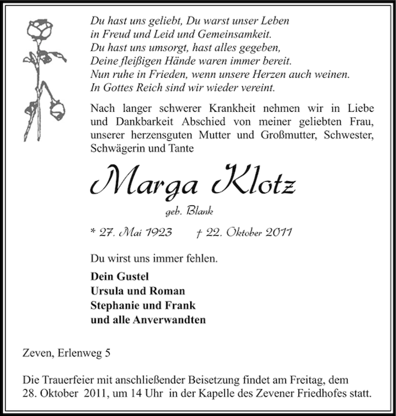 <p>Du hast uns geliebt, Du warst unser Leben<br />in Freud und Leid und Gemeinsamkeit.<br />Du hast uns umsorgt, hast alles gegeben,<br />Deine fleißigen Hände waren immer bereit.<br />Nun ruhe in Frieden, wenn unsere Herzen auch weinen.<br />In Gottes Reich sind wir wieder vereint.<br />Nach langer schwerer Krankheit nehmen wir in Liebe<br />und Dankbarkeit Abschied von meiner geliebten Frau,<br />unserer herzensguten Mutter und Großmutter, Schwester,<br />Schwägerin und Tante</p><p>Marga Klotz<br />geb. Blank<br />* 27. Mai 1923</p><p>† 22. Oktober 2011</p><p>Du wirst uns immer fehlen.<br />Dein Gustel<br />Ursula und Roman<br />Stephanie und Frank<br />und alle Anverwandten<br />Zeven, Erlenweg 5<br />Die Trauerfeier mit anschließender Beisetzung findet am Freitag, dem<br />28. Oktober 2011, um 14 Uhr in der Kapelle des Zevener Friedhofes statt.</p>