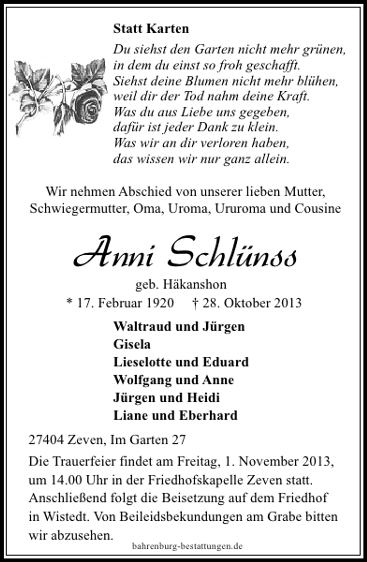 <p>Statt Karten<br />Du siehst den Garten nicht mehr grünen,<br />in dem du einst so froh geschafft.<br />Siehst deine Blumen nicht mehr blühen,<br />weil dir der Tod nahm deine Kraft.<br />Was du aus Liebe uns gegeben,<br />dafür ist jeder Dank zu klein.<br />Was wir an dir verloren haben,<br />das wissen wir nur ganz allein.<br />Wir nehmen Abschied von unserer lieben Mutter,<br />Schwiegermutter, Oma, Uroma, Ururoma und Cousine</p><p>Anni Schlünss</p><p>geb. Häkanshon<br />* 17. Februar 1920 † 28. Oktober 2013<br />Waltraud und Jürgen<br />Gisela<br />Lieselotte und Eduard<br />Wolfgang und Anne<br />Jürgen und Heidi<br />Liane und Eberhard<br />27404 Zeven, Im Garten 27<br />Die Trauerfeier findet am Freitag, 1. November 2013,<br />um 14.00 Uhr in der Friedhofskapelle Zeven statt.<br />Anschließend folgt die Beisetzung auf dem Friedhof<br />in Wistedt. Von Beileidsbekundungen am Grabe bitten<br />wir abzusehen.<br />bahrenburg-bestattungen.de</p>