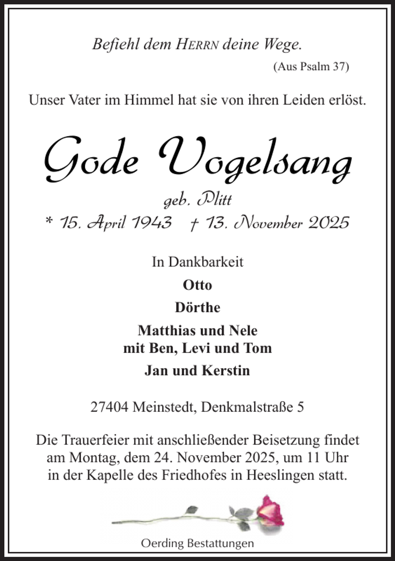 <p>Befiehl dem HERRN deine Wege.<br />(Aus Psalm 37)</p><p>Unser Vater im Himmel hat sie von ihren Leiden erlöst.</p><p>Gode Vogelsang<br />geb. Plitt</p><p>* 15. April 1943 † 13. November 2025<br />In Dankbarkeit<br />Otto<br />Dörthe<br />Matthias und Nele<br />mit Ben, Levi und Tom<br />Jan und Kerstin<br />27404 Meinstedt, Denkmalstraße 5<br />Die Trauerfeier mit anschließender Beisetzung findet<br />am Montag, dem 24. November 2025, um 11 Uhr<br />in der Kapelle des Friedhofes in Heeslingen statt.</p><p>Oerding Bestattungen</p>