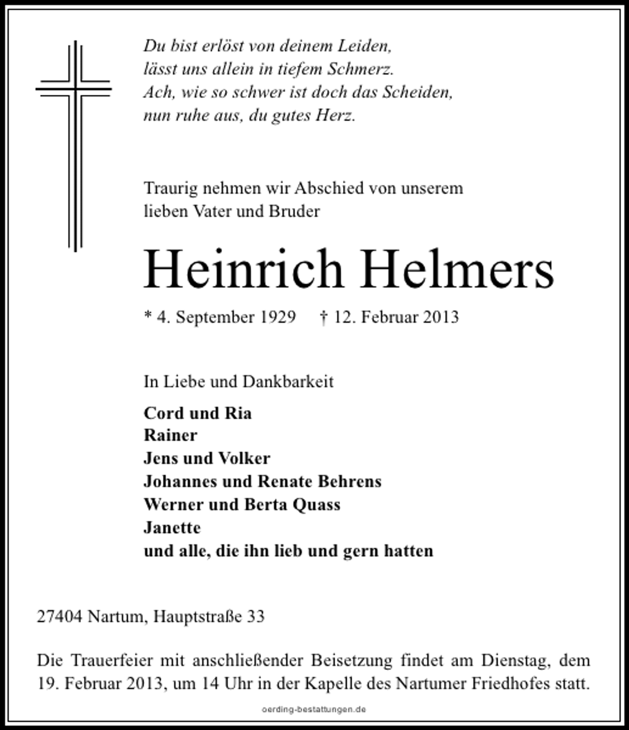 <p>Du bist erlöst von deinem Leiden,<br />lässt uns allein in tiefem Schmerz.<br />Ach, wie so schwer ist doch das Scheiden,<br />nun ruhe aus, du gutes Herz.</p><p>Traurig nehmen wir Abschied von unserem<br />lieben Vater und Bruder</p><p>Heinrich Helmers</p><p>* 4. September 1929</p><p>† 12. Februar 2013</p><p>In Liebe und Dankbarkeit<br />Cord und Ria<br />Rainer<br />Jens und Volker<br />Johannes und Renate Behrens<br />Werner und Berta Quass<br />Janette<br />und alle, die ihn lieb und gern hatten<br />27404 Nartum, Hauptstraße 33<br />Die Trauerfeier mit anschließender Beisetzung findet am Dienstag, dem<br />19. Februar 2013, um 14 Uhr in der Kapelle des Nartumer Friedhofes statt.<br />oerding-bestattungen.de</p>