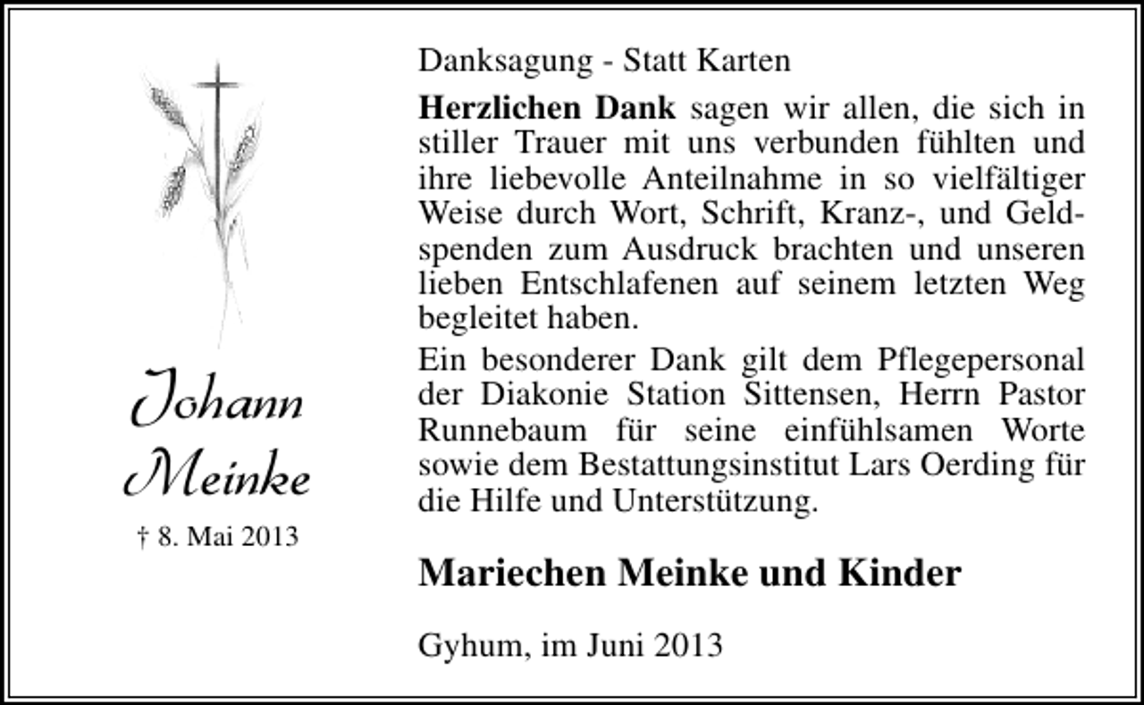 <p>Johann<br />Meinke<br />† 8. Mai 2013</p><p>Danksagung - Statt Karten<br />Herzlichen Dank sagen wir allen, die sich in<br />stiller Trauer mit uns verbunden fühlten und<br />ihre liebevolle Anteilnahme in so vielfältiger<br />Weise durch Wort, Schrift, Kranz-, und Geldspenden zum Ausdruck brachten und unseren<br />lieben Entschlafenen auf seinem letzten Weg<br />begleitet haben.<br />Ein besonderer Dank gilt dem Pflegepersonal<br />der Diakonie Station Sittensen, Herrn Pastor<br />Runnebaum für seine einfühlsamen Worte<br />sowie dem Bestattungsinstitut Lars Oerding für<br />die Hilfe und Unterstützung.</p><p>Mariechen Meinke und Kinder<br />Gyhum, im Juni 2013</p>