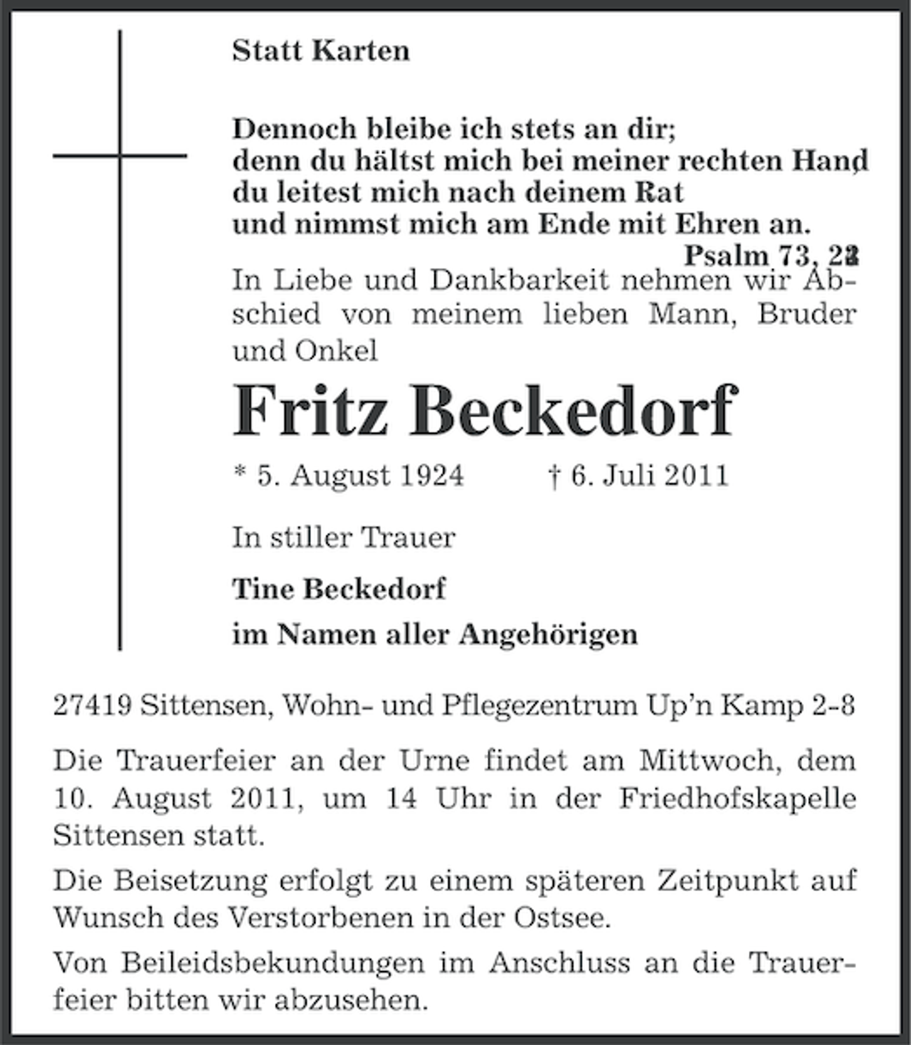 <p>Statt Karten<br />Dennoch bleibe ich stets an dir;<br />denn du hältst mich bei meiner rechten Hand<br />,<br />du leitest mich nach deinem Rat<br />und nimmst mich am Ende mit Ehren an.<br />Psalm 73, 23<br />4<br />2<br />In Liebe und Dankbarkeit nehmen wir Abschied von meinem lieben Mann, Bruder<br />und Onkel</p><p>Fritz Beckedorf<br />* 5. August 1924</p><p>† 6. Juli 2011</p><p>In stiller Trauer<br />Tine Beckedorf<br />im Namen aller Angehörigen<br />27419 Sittensen, Wohn- und Pflegezentrum Up’n Kamp 2-8<br />Die Trauerfeier an der Urne findet am Mittwoch, dem<br />10. August 2011, um 14 Uhr in der Friedhofskapelle<br />Sittensen statt.<br />Die Beisetzung erfolgt zu einem späteren Zeitpunkt auf<br />Wunsch des Verstorbenen in der Ostsee.<br />Von Beileidsbekundungen im Anschluss an die Trauerfeier bitten wir abzusehen.</p>