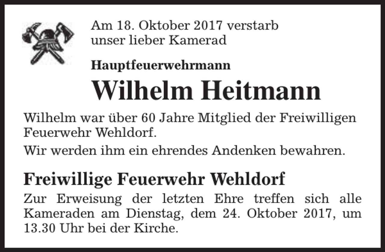<p>Am 18. Oktober 2017 verstarb<br />unser lieber Kamerad<br />Hauptfeuerwehrmann</p><p>Wilhelm Heitmann<br />Wilhelm war über 60 Jahre Mitglied der Freiwilligen<br />Feuerwehr Wehldorf.<br />Wir werden ihm ein ehrendes Andenken bewahren.</p><p>Freiwillige Feuerwehr Wehldorf</p><p>Zur Erweisung der letzten Ehre treffen sich alle<br />Kameraden am Dienstag, dem 24. Oktober 2017, um<br />13.30 Uhr bei der Kirche.</p>