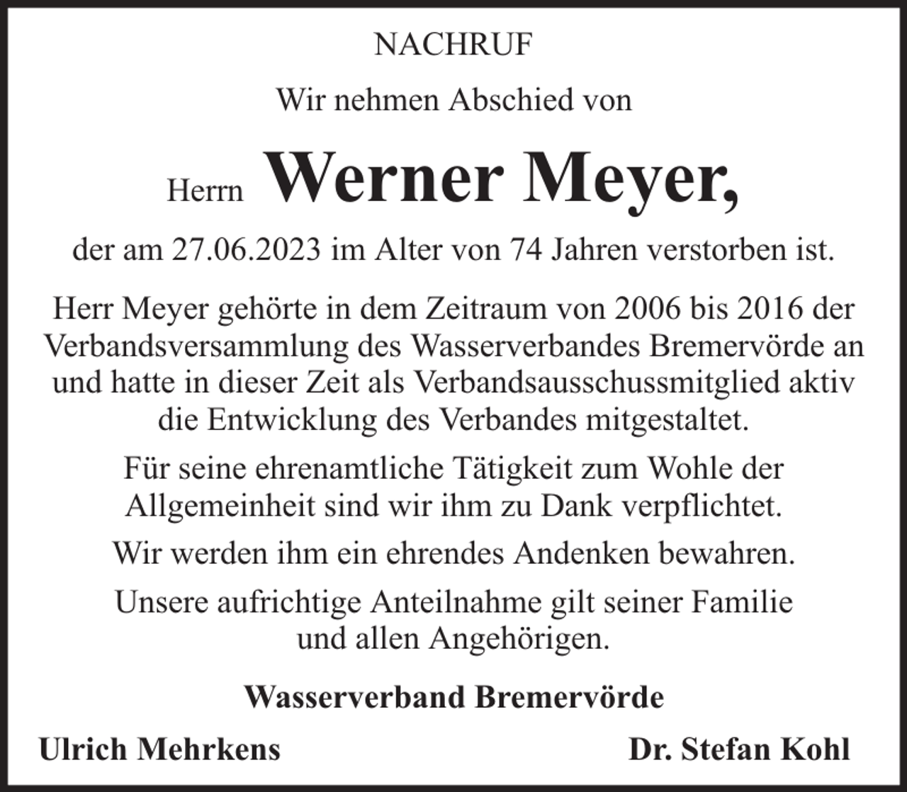 <p>NACHRUF<br />Wir nehmen Abschied von<br />Herrn</p><p>Werner Meyer,</p><p>der am 27.06.2023 im Alter von 74 Jahren verstorben ist.<br />Herr Meyer gehörte in dem Zeitraum von 2006 bis 2016 der<br />Verbandsversammlung des Wasserverbandes Bremervörde an<br />und hatte in dieser Zeit als Verbandsausschussmitglied aktiv<br />die Entwicklung des Verbandes mitgestaltet.<br />Für seine ehrenamtliche Tätigkeit zum Wohle der<br />Allgemeinheit sind wir ihm zu Dank verpflichtet.<br />Wir werden ihm ein ehrendes Andenken bewahren.<br />Unsere aufrichtige Anteilnahme gilt seiner Familie<br />und allen Angehörigen.<br />Wasserverband Bremervörde<br />Ulrich Mehrkens</p><p>Dr. Stefan Kohl</p>
