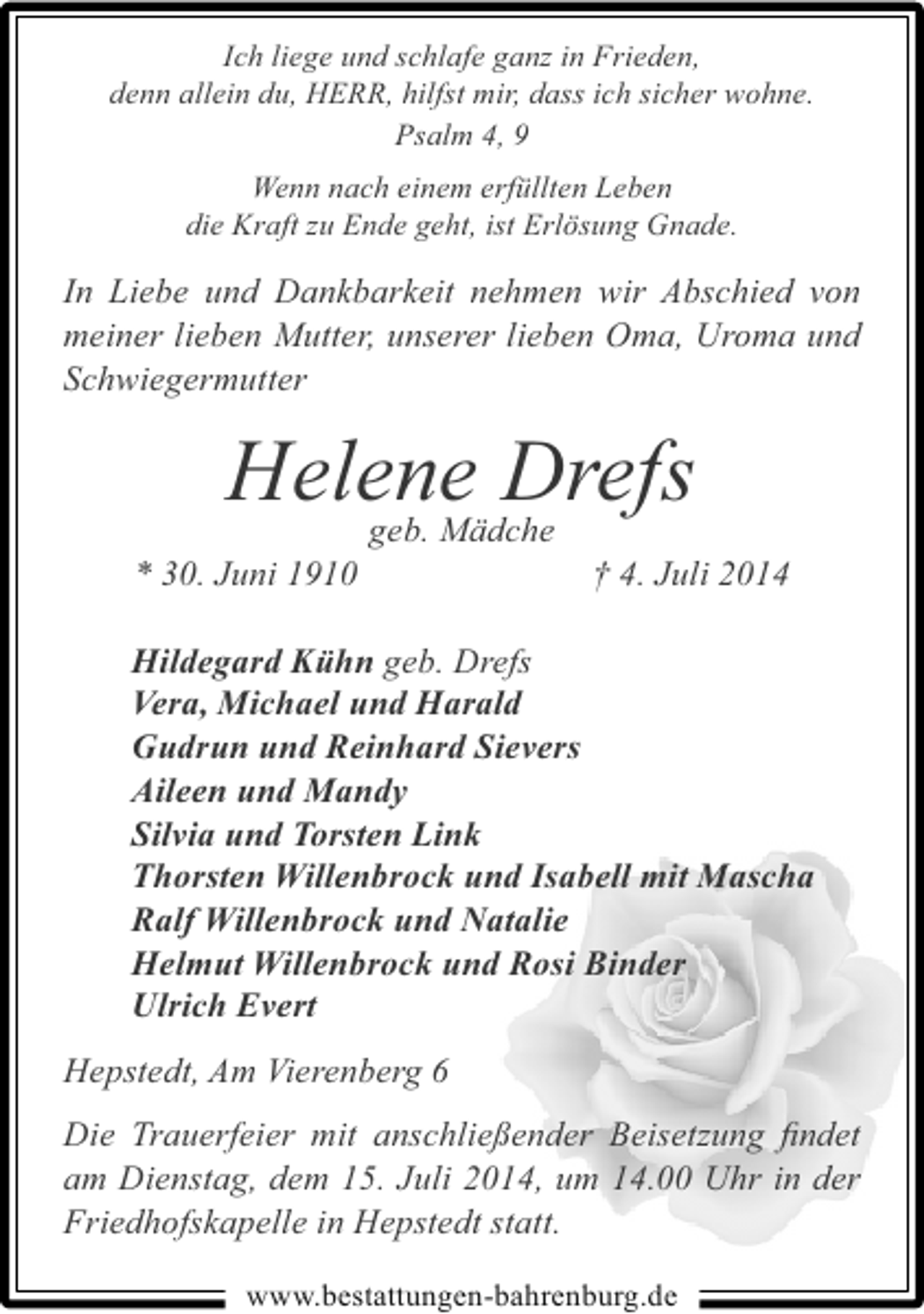 <p>Ich liege und schlafe ganz in Frieden,<br />denn allein du, HERR, hilfst mir, dass ich sicher wohne.<br />Psalm 4, 9<br />Wenn nach einem erfüllten Leben<br />die Kraft zu Ende geht, ist Erlösung Gnade.</p><p>In Liebe und Dankbarkeit nehmen wir Abschied von<br />meiner lieben Mutter, unserer lieben Oma, Uroma und<br />Schwiegermutter</p><p>Helene Drefs<br />geb. Mädche</p><p>* 30. Juni 1910</p><p>† 4. Juli 2014</p><p>Hildegard Kühn geb. Drefs<br />Vera, Michael und Harald<br />Gudrun und Reinhard Sievers<br />Aileen und Mandy<br />Silvia und Torsten Link<br />Thorsten Willenbrock und Isabell mit Mascha<br />Ralf Willenbrock und Natalie<br />Helmut Willenbrock und Rosi Binder<br />Ulrich Evert<br />Hepstedt, Am Vierenberg 6<br />Die Trauerfeier mit anschließender Beisetzung ﬁndet<br />am Dienstag, dem 15. Juli 2014, um 14.00 Uhr in der<br />Friedhofskapelle in Hepstedt statt.<br />www.bestattungen-bahrenburg.de</p>