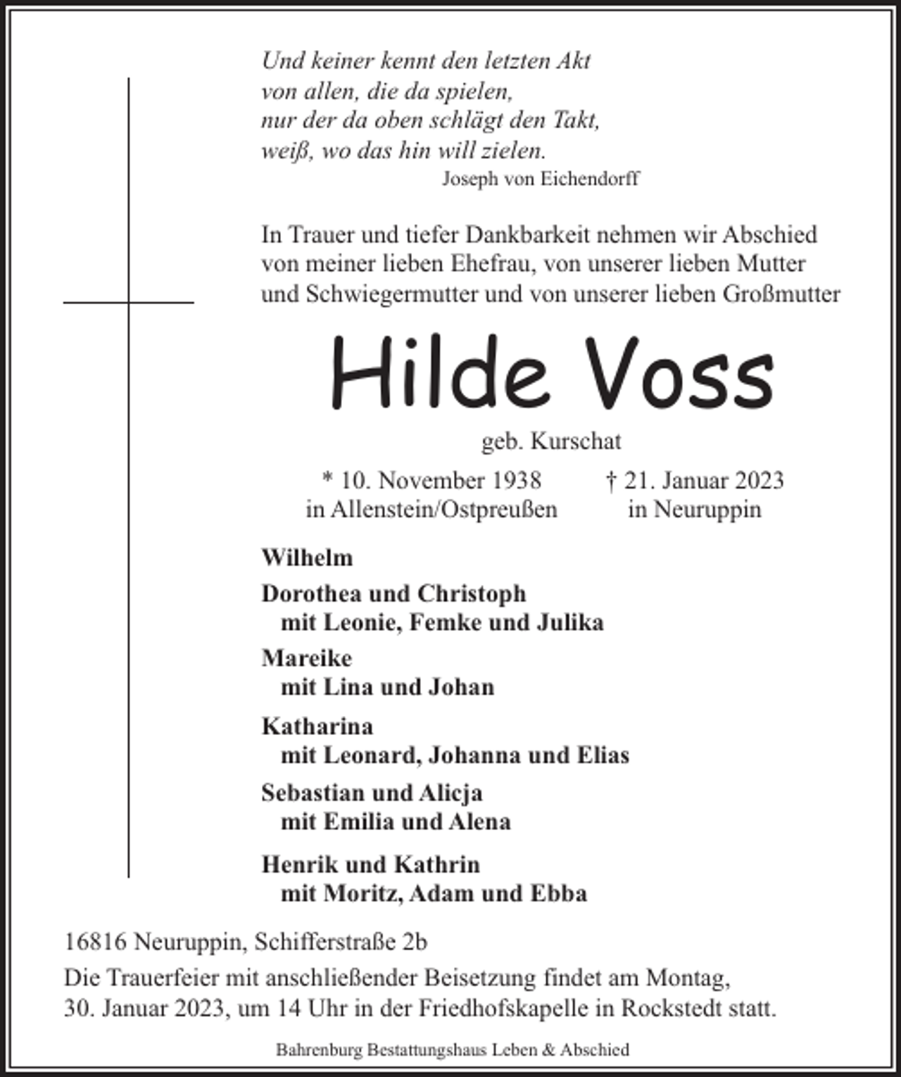<p>Und keiner kennt den letzten Akt<br />von allen, die da spielen,<br />nur der da oben schlägt den Takt,<br />weiß, wo das hin will zielen.</p><p>Joseph von Eichendorff</p><p>In Trauer und tiefer Dankbarkeit nehmen wir Abschied<br />von meiner lieben Ehefrau, von unserer lieben Mutter<br />und Schwiegermutter und von unserer lieben Großmutter</p><p>Hilde Voss<br />geb. Kurschat</p><p>* 10. November 1938<br />in Allenstein/Ostpreußen</p><p>† 21. Januar 2023<br />in Neuruppin</p><p>Wilhelm<br />Dorothea und Christoph<br />mit Leonie, Femke und Julika<br />Mareike<br />mit Lina und Johan<br />Katharina<br />mit Leonard, Johanna und Elias<br />Sebastian und Alicja<br />mit Emilia und Alena<br />Henrik und Kathrin<br />mit Moritz, Adam und Ebba<br />16816 Neuruppin, Schifferstraße 2b<br />Die Trauerfeier mit anschließender Beisetzung findet am Montag,<br />30. Januar 2023, um 14 Uhr in der Friedhofskapelle in Rockstedt statt.<br />Bahrenburg Bestattungshaus Leben &amp; Abschied</p>